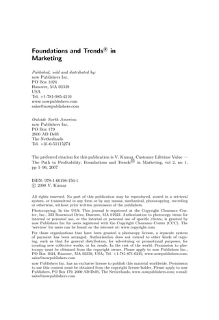 Foundations and Trends R
in
Marketing
Published, sold and distributed by:
now Publishers Inc.
PO Box 1024
Hanover, MA 02339
USA
Tel. +1-781-985-4510
www.nowpublishers.com
sales@nowpublishers.com
Outside North America:
now Publishers Inc.
PO Box 179
2600 AD Delft
The Netherlands
Tel. +31-6-51115274
The preferred citation for this publication is V. Kumar, Customer Lifetime Value —
The Path to Profitability, Foundations and Trends R
in Marketing, vol 2, no 1,
pp 1–96, 2007
ISBN: 978-1-60198-156-1
c 2008 V. Kumar
All rights reserved. No part of this publication may be reproduced, stored in a retrieval
system, or transmitted in any form or by any means, mechanical, photocopying, recording
or otherwise, without prior written permission of the publishers.
Photocopying. In the USA: This journal is registered at the Copyright Clearance Cen-
ter, Inc., 222 Rosewood Drive, Danvers, MA 01923. Authorization to photocopy items for
internal or personal use, or the internal or personal use of specific clients, is granted by
now Publishers Inc for users registered with the Copyright Clearance Center (CCC). The
‘services’ for users can be found on the internet at: www.copyright.com
For those organizations that have been granted a photocopy license, a separate system
of payment has been arranged. Authorization does not extend to other kinds of copy-
ing, such as that for general distribution, for advertising or promotional purposes, for
creating new collective works, or for resale. In the rest of the world: Permission to pho-
tocopy must be obtained from the copyright owner. Please apply to now Publishers Inc.,
PO Box 1024, Hanover, MA 02339, USA; Tel. +1-781-871-0245; www.nowpublishers.com;
sales@nowpublishers.com
now Publishers Inc. has an exclusive license to publish this material worldwide. Permission
to use this content must be obtained from the copyright license holder. Please apply to now
Publishers, PO Box 179, 2600 AD Delft, The Netherlands, www.nowpublishers.com; e-mail:
sales@nowpublishers.com
 