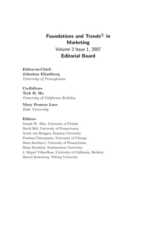Foundations and Trends R
in
Marketing
Volume 2 Issue 1, 2007
Editorial Board
Editor-in-Chief:
Jehoshua Eliashberg
University of Pennsylvania
Co-Editors
Teck H. Ho
University of California Berkeley
Mary Frances Luce
Duke University
Editors
Joseph W. Alba, University of Florida
David Bell, University of Pennsylvania
Gerrit van Bruggen, Erasmus University
Pradeep Chintagunta, University of Chicago
Dawn Iacobucci, University of Pennsylvania
Brian Sternthal, Northwestern University
J. Miguel Villas-Boas, University of California, Berkeley
Marcel Zeelenberg, Tilburg University
 