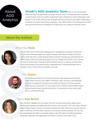 About
AOD
Analytics
Priyanka Naik came to AOD with a background in management consulting. In her role as
analyst, she consistently applies her creative strategic and analytical insight to all of her
clients, which fall across a wide range of industry verticals. Priyanka has contributed to the
AOD Analytics Team by pioneering programs such as “Analyst of the Month” and a training
on “How to Present Data.” Outside of AOD, Priyanka’s passion is cooking, and she shares
recipes and reviews on her personal blog, chefpriyanka.com. Priyanka graduated with a
Bachelor of Arts in Economics from Boston University.
Priyanka Naik
Tim Slater
Nina Van Brunt
Tim Slater joined AOD as an Ad Ops Coordinator after graduating from Grand
Valley State University with a BBA in Marketing. After working on the Mediavest
business, he segued into working as an analyst on Starcom and other assorted
AOD business. During 2013, Tim assumed the role of Mobile Subject Matter Expert
for the Analytics team. Outside of the office, Tim pretends to know how to golf
and is a self-declared nerd.
Nina Van Brunt stepped into her Analyst role with full force, learning the digital space,
training pod members and leading her pod in client communication. She is the Video Channel
Subject Matter Expert, serving as the liaison between the AOD Video Team and the Analytics
Team, facilitating communication, education and optimal workflow between the two. She
also spearheaded the effort to integrate specific video DSP data into AOD’s proprietary
SkySkraper database. Nina graduated from Boston University with a BS in Film.
VivaKi’s AOD Analytics Team exists to not only evaluate
what they find in programmatic campaign data, but why. This dedicated team of expertly
trained analysts mines the wealth of data that’s been collected by VivaKi’s SkySkraper data
solution for all VivaKi clients across all digital channels to discover actionable insights about
audiences and inform optimization strategies. Their efforts result in the development of best
practices that advance the intelligence of AOD and, in turn, agencies and their clients.
About the Authors
 