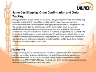 Same Day Shipping, Order Confirmation and Order
Tracking
Once your order is placed for the 3M MATABLET-A1, you may select from several shipping
methods, including UPS, Federal Express, DHL, USPS, 3 day, 2 day, overnight and
international methods. Orders received and approved before 3PM EST will generally ship
the same business day. You will receive an order confirmation email for your 3M
MATABLET-A1 along with the tracking number as soon as it is available. The tracking
number will allow you to track your shipment in real time. We pack the 3M MATABLET-A1
in anti-static bubble wrap to ensure safe delivery. We will combine multiple items in one
shipment whenever possible to save on shipping time and costs. Because we have several
distribution points and vendor locations, sometimes orders will be divided into multiple
shipments, but never at extra cost to you.
_______________________________________
Warranty
Every item you purchase from us includes a warranty and our hassle-free return policy. We
stand by our product and your satisfaction is our goal. If you ever have questions or
concerns about your 3M MATABLET-A1 order, simply contact our Customer Service
Department at 877-878-9134, Monday - Friday, 9 AM - 5 PM EST. Friendly customer service
reps are available to assist you with your order.
 