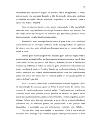 10
se admitimos não ser possível chegar a um consenso através de argumentos, só resta o
convencimento pela autoridade. Portanto, a falta de discussão crítica seria substituída
por decisões autoritárias, soluções arbitrárias e dogmáticas – e até violentas – para se
decidir uma disputa” (pág 64).
Com este discurso, incentiva-nos a reagir à acomodação e falsa neutralidade,
mostrando nossa responsabilidade em tudo que fazemos e criamos, pois a decisão final
será sempre um ato de valor e pode ser esclarecida pelo pensamento, através da análise
das conseqüências posições de determinada decisão.
Respaldando, ainda, suas opiniões em autores de peso, destaca que a história da
ciência mostra que nas revoluções científicas não há mudanças radicais no significado
de todos os conceitos, sendo utilizada uma linguagem capaz de ser compreendida por
ambos os lados.
Enfatiza que a maioria dos problemas estudados pelos cientistas surge a partir de
um conjunto de teorias científicas que funciona como um conhecimento de base. E é este
conhecimento de base que procura nos fornecer, deixando claro que a formulação e
resolução de problemas só podem ser feitas por quem tem um bom conhecimento das
teorias científicas de sua área. Completa dizendo que um bom cientista não se limita a
resolver problemas, mas também formula questões originais e descobre problemas onde
outros viam apenas fatos banais, pois “os ventos só ajudam aos navegadores que têm um
objetivo definido”.(pág. 66).
Alves – Mazzotti, esclarece que os teórico-críticos enfatizam o papel da ciência
na transformação da sociedade, apesar da forma de envolvimento do cientista nesse
processo de transformação como objeto de debate. Complementa com a posição de
diferentes autores sobre cientistas sociais, parceiros na formação de agendas sociais
através de sua prática científica, sendo esse envolvimento e a militância política questões
distintas. Enfatiza que a diferença básica entre a teoria crítica e as demais abordagens
qualitativas está na motivação política dos pesquisadores e nas questões sobre
desigualdade e dominação que, em conseqüência, permeiam seus trabalhos.
Coerente com essas preocupações, a abordagem crítica é essencialmente
relacional: busca investigar o que ocorre nos grupos e instituições relacionando as ações

 