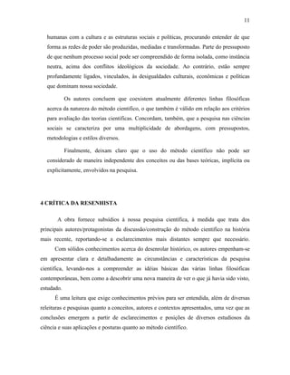 11
humanas com a cultura e as estruturas sociais e políticas, procurando entender de que
forma as redes de poder são produzidas, mediadas e transformadas. Parte do pressuposto
de que nenhum processo social pode ser compreendido de forma isolada, como instância
neutra, acima dos conflitos ideológicos da sociedade. Ao contrário, estão sempre
profundamente ligados, vinculados, às desigualdades culturais, econômicas e políticas
que dominam nossa sociedade.
Os autores concluem que coexistem atualmente diferentes linhas filosóficas
acerca da natureza do método cientifico, o que também é válido em relação aos critérios
para avaliação das teorias cientificas. Concordam, também, que a pesquisa nas ciências
sociais se caracteriza por uma multiplicidade de abordagens, com pressupostos,
metodologias e estilos diversos.
Finalmente, deixam claro que o uso do método científico não pode ser
considerado de maneira independente dos conceitos ou das bases teóricas, implícita ou
explicitamente, envolvidos na pesquisa.

4 CRÍTICA DA RESENHISTA
A obra fornece subsídios à nossa pesquisa científica, à medida que trata dos
principais autores/protagonistas da discussão/construção do método cientifico na história
mais recente, reportando-se a esclarecimentos mais distantes sempre que necessário.
Com sólidos conhecimentos acerca do desenrolar histórico, os autores empenham-se
em apresentar clara e detalhadamente as circunstâncias e características da pesquisa
cientifica, levando-nos a compreender as idéias básicas das várias linhas filosóficas
contemporâneas, bem como a descobrir uma nova maneira de ver o que já havia sido visto,
estudado.
É uma leitura que exige conhecimentos prévios para ser entendida, além de diversas
releituras e pesquisas quanto a conceitos, autores e contextos apresentados, uma vez que as
conclusões emergem a partir de esclarecimentos e posições de diversos estudiosos da
ciência e suas aplicações e posturas quanto ao método científico.

 