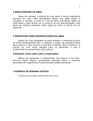 2
4 BREVE SÍNTESE DA OBRA
Antes de começar a análise de uma obra, é muito importante
procurar ter uma visão panorâmica desta; isto pode ajudar a
visualizar o começo, o meio e o fim da obra, permitindo saber de
onde parte e para aonde vai o/ autor/a na sua argumentação; esta
parte da resenha (somente esta!) pode ser feita na forma de um
esquema.

5 PRINCIPAIS TESES DESENVOLVIDAS NA OBRA
Depois de tudo preparado se pode analisar o conteúdo da obra
de forma propriamente dita; o objetivo é traçar as principais teses
do/a autor/a e não resumir a sua obra (resenha não é resumo!); é
preciso ler com muita atenção para se apreender o que é
fundamental no pensamento do/a autor/a.
6 Reflexão crítica sobre obra e implicações
Depois de apresentar e compreender o/a autor/a e sua obra,
deve-se traçar alguns comentários pessoais sobre o assunto,
ancorados em argumentos fundamentados academicamente.

7 EXEMPLO DE RESENHA CRÍTICA
Veja abaixo um exemplo completo de Resenha Crítica.

 