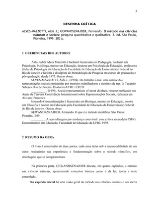 3

RESENHA CRÍTICA
ALVES-MAZZOTTI, Alda J.; GEWANDSZNAJDER, Fernando. O método nas ciências
naturais e sociais: pesquisa quantitativa e qualitativa. 2. ed. São Paulo,
Pioneira, 1999. 203 p.

1 CREDENCIAIS DOS AUTORES
Alda Judith Alves Mazzotti é bacharel licenciada em Pedagogia, bacharel em
Psicologia, Psicóloga, mestre em Educação, doutora em Psicologia da Educação, professora
titular de Psicologia da Educação da Faculdade de Educação da Universidade Federal do
Rio de Janeiro e leciona a disciplina de Metodologia da Pesquisa em cursos de graduação e
pós-graduação desde 1975. Outras obras:
ALVES-MAZZOTTI, Alda J., (1994). Do trabalho à rua: uma análise das
representações sociais produzidas por meninos trabalhadores e meninos de rua. In Tecendo
Saberes. Rio de Janeiro: Diadorim-UFRJ / CFCH.
_________ . (1996). Social representations of street children, resumo publicado nos
Anais da Terceira Conferência Internacional sobre Representações Sociais, realizada em
Aix-em- Provence.
Fernando Gewandsznajder é licenciado em Biologia, mestre em Educação, mestre
em Filosofia e doutor em Educação pela Faculdade de Educação da Universidade Federal
do Rio de Janeiro. Outras obras:
GEWANDSZNAJDER, Fernando. O que é o método científico. São Paulo:
Pioneira,1989.
_________. A aprendizagem por mudança conceitual: uma crítica ao modelo PSHG.
Doutoramento em Educação. Faculdade de Educação da UFRJ, 1995.

2 RESUMO DA OBRA
O livro é constituído de duas partes, cada uma delas sob a responsabilidade de um
autor, traduzindo sua experiência e fundamentação sobre o método científico, em
abordagens que se complementam.
Na primeira parte, GEWANDSZNAJDER discute, em quatro capítulos, o método
nas ciências naturais, apresentando conceitos básicos como o da lei, teoria e teste
controlado.
No capitulo inicial há uma visão geral do método nas ciências naturais e um alerta

 