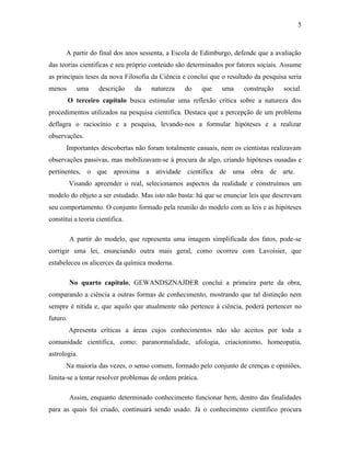 5

A partir do final dos anos sessenta, a Escola de Edimburgo, defende que a avaliação
das teorias cientificas e seu próprio conteúdo são determinados por fatores sociais. Assume
as principais teses da nova Filosofia da Ciência e conclui que o resultado da pesquisa seria
menos

uma

descrição

da

natureza

do

que

uma

construção

social.

O terceiro capítulo busca estimular uma reflexão crítica sobre a natureza dos
procedimentos utilizados na pesquisa cientifica. Destaca que a percepção de um problema
deflagra o raciocínio e a pesquisa, levando-nos a formular hipóteses e a realizar
observações.
Importantes descobertas não foram totalmente casuais, nem os cientistas realizavam
observações passivas, mas mobilizavam-se à procura de algo, criando hipóteses ousadas e
pertinentes, o que aproxima a atividade cientifica de uma obra de arte.
Visando apreender o real, selecionamos aspectos da realidade e construímos um
modelo do objeto a ser estudado. Mas isto não basta: há que se enunciar leis que descrevam
seu comportamento. O conjunto formado pela reunião do modelo com as leis e as hipóteses
constitui a teoria cientifica.
A partir do modelo, que representa uma imagem simplificada dos fatos, pode-se
corrigir uma lei, enunciando outra mais geral, como ocorreu com Lavoisier, que
estabeleceu os alicerces da química moderna.
No quarto capitulo, GEWANDSZNAJDER conclui a primeira parte da obra,
comparando a ciência a outras formas de conhecimento, mostrando que tal distinção nem
sempre é nítida e, que aquilo que atualmente não pertence à ciência, poderá pertencer no
futuro.
Apresenta críticas a áreas cujos conhecimentos não são aceitos por toda a
comunidade cientifica, como: paranormalidade, ufologia, criacionismo, homeopatia,
astrologia.
Na maioria das vezes, o senso comum, formado pelo conjunto de crenças e opiniões,
limita-se a tentar resolver problemas de ordem prática.
Assim, enquanto determinado conhecimento funcionar bem, dentro das finalidades
para as quais foi criado, continuará sendo usado. Já o conhecimento cientifico procura

 