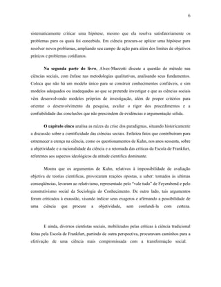 6

sistematicamente criticar uma hipótese, mesmo que ela resolva satisfatoriamente os
problemas para os quais foi concebida. Em ciência procura-se aplicar uma hipótese para
resolver novos problemas, ampliando seu campo de ação para além dos limites de objetivos
práticos e problemas cotidianos.
Na segunda parte do livro, Alves-Mazzotti discute a questão do método nas
ciências sociais, com ênfase nas metodologias qualitativas, analisando seus fundamentos.
Coloca que não há um modelo único para se construir conhecimentos confiáveis, e sim
modelos adequados ou inadequados ao que se pretende investigar e que as ciências sociais
vêm desenvolvendo modelos próprios de investigação, além de propor critérios para
orientar o desenvolvimento da pesquisa, avaliar o rigor dos procedimentos e a
confiabilidade das conclusões que não prescindem de evidências e argumentação sólida.
O capítulo cinco analisa as raízes da crise dos paradigmas, situando historicamente
a discussão sobre a cientificidade das ciências sociais. Enfatiza fatos que contribuíram para
estremecer a crença na ciência, como os questionamentos de Kuhn, nos anos sessenta, sobre
a objetividade e a racionalidade da ciência e a retomada das críticas da Escola de Frankfurt,
referentes aos aspectos ideológicos da atitude cientifica dominante.
Mostra que os argumentos de Kuhn, relativos à impossibilidade de avaliação
objetiva de teorias cientificas, provocaram reações opostas, a saber: tomados às ultimas
conseqüências, levaram ao relativismo, representado pelo “vale tudo” de Feyerabend e pelo
construtivismo social da Sociologia do Conhecimento. De outro lado, tais argumentos
foram criticados à exaustão, visando indicar seus exageros e afirmando a possibilidade de
uma

ciência

que

procure

a

objetividade,

sem

confundi-la

com

certeza.

E ainda, diversos cientistas sociais, mobilizados pelas críticas à ciência tradicional
feitas pela Escola de Frankfurt, partindo de outra perspectiva, procuravam caminhos para a
efetivação de uma ciência mais compromissada com a transformação social.

 