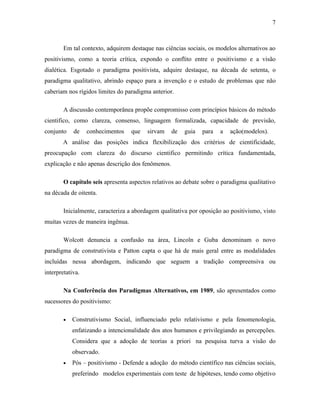 7

Em tal contexto, adquirem destaque nas ciências sociais, os modelos alternativos ao
positivismo, como a teoria crítica, expondo o conflito entre o positivismo e a visão
dialética. Esgotado o paradigma positivista, adquire destaque, na década de setenta, o
paradigma qualitativo, abrindo espaço para a invenção e o estudo de problemas que não
caberiam nos rígidos limites do paradigma anterior.
A discussão contemporânea propõe compromisso com princípios básicos do método
cientifico, como clareza, consenso, linguagem formalizada, capacidade de previsão,
conjunto

de

conhecimentos

que

sirvam

de

guia

para

a

ação(modelos).

A análise das posições indica flexibilização dos critérios de cientificidade,
preocupação com clareza do discurso cientifico permitindo crítica fundamentada,
explicação e não apenas descrição dos fenômenos.
O capítulo seis apresenta aspectos relativos ao debate sobre o paradigma qualitativo
na década de oitenta.
Inicialmente, caracteriza a abordagem qualitativa por oposição ao positivismo, visto
muitas vezes de maneira ingênua.
Wolcott denuncia a confusão na área, Lincoln e Guba denominam o novo
paradigma de construtivista e Patton capta o que há de mais geral entre as modalidades
incluídas nessa abordagem, indicando que seguem a tradição compreensiva ou
interpretativa.
Na Conferência dos Paradigmas Alternativos, em 1989, são apresentados como
sucessores do positivismo:
•

Construtivismo Social, influenciado pelo relativismo e pela fenomenologia,
enfatizando a intencionalidade dos atos humanos e privilegiando as percepções.
Considera que a adoção de teorias a priori na pesquisa turva a visão do
observado.

•

Pós – positivismo - Defende a adoção do método científico nas ciências sociais,
preferindo modelos experimentais com teste de hipóteses, tendo como objetivo

 