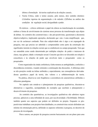 8
último a formulação de teorias explicativas de relações causais..
•

Teoria Crítica, onde o termo assume, pelo menos, dois sentidos distintos:
(1)Análise rigorosa da argumentação e do método; (2)Ênfase na análise das
condições de regulação social, desigualdade e poder.

Os teóricos – críticos enfatizam o papel da ciência na transformação da sociedade,
embora a forma de envolvimento do cientista nesse processo de transformação seja objeto
de debate. Ao contrário dos construtivistas e dos pós-positivistas, questionam a dicotomia
objetivo/subjetivo, implicando oposições, declarando que esta é uma simplificação que,
em vez de esclarecer confunde. Para eles subjetividade não é algo a ser expurgado da
pesquisa, mas que precisa ser admitido e compreendido como parte da construção dos
significados inerente às relações sociais que se estabelecem no campo pesquisado. Tem que
ser entendida como sendo determinada por múltiplas relações de poder e interesses de
classe, raça gênero, idade e orientação sexual. Conceito que deve ser discutido em relação à
consciência e às relações de poder que envolvem tanto o pesquisador

como os

pesquisados.
Como organizador da citada conferência, Guba retratou as ambigüidades, confusões e
discordâncias existentes, visando estimular a continuação das discussões. A diferença entre
as três posições reside na ênfase atribuída e, especialmente, nas conseqüências derivadas
dessas questões:o papel da teoria, dos valores e a subdeterminação da teoria.
Na prática, observa-se com freqüência a coexistência de características atribuídas a
diferentes paradigmas.
No capítulo sete estuda-se o planejamento de pesquisas qualitativas, discutem-se
alternativas e sugestões, acompanhadas de exemplos que auxiliam o planejamento e
desenvolvimento de pesquisas.
Ao contrário das quantitativas, as investigações qualitativas não admitem regras
precisas, aplicáveis a uma infinidade de casos, por sua diversidade e flexibilidade. Diferem
também quanto aos aspectos que podem ser definidos no projeto. Enquanto os póspositivistas trabalham com projetos bem detalhados, os construtivistas sociais defendem um
mínimo de estruturação prévia, definindo os aspectos referentes à pesquisa, no decorrer do
processo de investigação.
Para a autora, um projeto de pesquisa consiste basicamente em um plano para uma

 