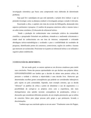 9
investigação sistemática que busca uma compreensão mais elaborada de determinado
problema.
Seja qual for o paradigma em que está operando, o projeto deve indicar: o que se
pretende investigar; como se planejou conduzir a investigação; porque o estudo é relevante.
Encerrando a obra, o capítulo oito trata da revisão da bibliografia, destacando dois
aspectos pertinentes à pesquisa: (1) análise de pesquisas anteriores sobre o mesmo tema e
ou sobre temas correlatos; (2) discussão do referencial teórico.
Sendo a produção do conhecimento uma construção coletiva da comunidade
científica, o pesquisador formulará um problema, situando-se e analisando criticamente o
estado atual do conhecimento em sua área de interesse, comparando e criticando
abordagens teórico-metodológicas e avaliando o peso e confiabilidade de resultados de
pesquisas, identificando pontos de consensos, controvérsias, regiões de sombra e lacunas
que merecem ser esclarecidas. Posicionar-se-á quanto ao referencial teórico a ser utilizado e
seguirá o plano estabelecido.

3 CONCLUSÃO DA RESENHISTA
De um modo geral, os autores apóiam-se em diversos estudiosos para emitir
suas conclusões. Numa das poucas oportunidades em que declara suas próprias idéias,
GEWANDSZNAJDER nos lembra que a decisão de adotar uma postura crítica, de
procurar a verdade e valorizar a objetividade é uma decisão livre. Alerta-nos que
determinadas escolhas geram conseqüências que poderão ser consideradas indesejáveis
pelo sujeito ou pela comunidade. Supondo, num exemplo extremo, que se decida
“afrouxar” os padrões da crítica a ponto de abandonar o uso de argumentos e a
possibilidade de corrigir-se os próprios erros com a experiência, não mais
distinguiríamos uma opinião racional, conseqüência de ponderações, críticas e
discussões que consideram diferentes posições, de um simples preconceito, que se utiliza
de conceitos falsos para julgar pessoas pelo grupo a que pertencem, levando a
discriminações.
Também aqui sua conclusão apóia-se em um autor: “Finalmente como diz Popper,

 