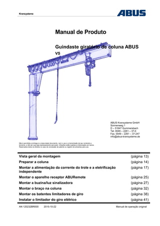 Kransysteme
Manual de Produto
Guindaste giratório de coluna ABUS
VS
ABUS Kransysteme GmbH
Sonnenweg 1
D – 51647 Gummersbach
Tel. 0049 – 2261 – 37-0
Fax. 0049 – 2261 – 37-247
info@abus-kransysteme.de
Não é permitida a entrega e a cópia deste documento, nem o uso e a transmissão de seu conteúdo a
terceiros, a não ser que seja expressamente aprovado. Infrações estão sujeitas a indenização por danos.
Reservados todos os direitos no caso de concessão de patente ou registro de amostras para uso.
Vista geral da montagem (página 13)
Preparar a coluna (página 14)
Montar a alimentação da corrente do trole e a eletrificação
independente
(página 17)
Montar o aparelho receptor ABURemote (página 25)
Montar a buzina/luz sinalizadora (página 27)
Montar o braço na coluna (página 32)
Montar os batentes limitadores de giro (página 38)
Instalar o limitador do giro elétrico (página 41)
AN 120232BR000 2015-10-22 Manual de operação original
 