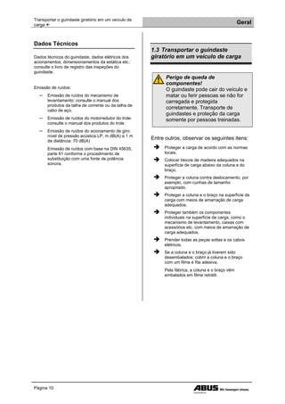 Transportar o guindaste giratório em um veículo de
carga  Geral
Página 10
Dados Técnicos
Dados técnicos do guindaste, dados elétricos dos
acionamentos, dimensionamentos da estática etc.:
consulte o livro de registro das inspeções do
guindaste.
Emissão de ruídos:
─ Emissão de ruídos do mecanismo de
levantamento: consulte o manual dos
produtos da talha de corrente ou da talha de
cabo de aço.
─ Emissão de ruídos do motorredutor do trole:
consulte o manual dos produtos do trole.
─ Emissão de ruídos do acionamento de giro:
nível de pressão acústica LP, m dB(A) a 1 m
de distância: 70 dB(A)
Emissão de ruídos com base na DIN 45635,
parte 61 conforme o procedimento de
substituição com uma fonte de potência
sonora.
1.3 Transportar o guindaste
giratório em um veículo de carga
Perigo de queda de
componentes!
O guindaste pode cair do veículo e
matar ou ferir pessoas se não for
carregada e protegida
corretamente. Transporte de
guindastes e proteção da carga
somente por pessoas treinadas.
Entre outros, observar os seguintes itens:
 Proteger a carga de acordo com as normas
locais.
 Colocar blocos de madeira adequados na
superfície de carga abaixo da coluna e do
braço.
 Proteger a coluna contra deslocamento, por
exemplo, com cunhas de tamanho
apropriado.
 Proteger a coluna e o braço na superfície de
carga com meios de amarração de carga
adequados.
 Proteger também os componentes
individuais na superfície de carga, como o
mecanismo de levantamento, caixas com
acessórios etc. com meios de amarração de
carga adequados.
 Prender todas as peças soltas e os cabos
elétricos.
 Se a coluna e o braço já tiverem sido
desembalados: cobrir a coluna e o braço
com um filme e fita adesiva.
Pela fábrica, a coluna e o braço vêm
embalados em filme retrátil.
 