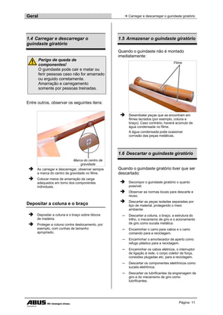 Geral  Carregar e descarregar o guindaste giratório
Página 11
1.4 Carregar e descarregar o
guindaste giratório
Perigo de queda de
componentes!
O guindaste pode cair e matar ou
ferir pessoas caso não for amarrado
ou erguido corretamente.
Amarração e carregamento
somente por pessoas treinadas.
Entre outros, observar os seguintes itens:
Marca do centro de
gravidade
 Ao carregar e descarregar, observar sempre
a marca do centro de gravidade no filme.
 Colocar meios de amarração da carga
adequados em torno dos componentes
individuais.
Depositar a coluna e o braço
 Depositar a coluna e o braço sobre blocos
de madeira.
 Proteger a coluna contra deslocamento, por
exemplo, com cunhas de tamanho
apropriado.
1.5 Armazenar o guindaste giratório
Quando o guindaste não é montado
imediatamente:
Filme
 Desembalar peças que se encontram em
filmes lacrados (por exemplo, coluna e
braço). Caso contrário, haverá acúmulo de
água condensada no filme.
A água condensada pode ocasionar
corrosão das peças metálicas.
1.6 Descartar o guindaste giratório
Quando o guindaste giratório tiver que ser
descartado:
 Decompor o guindaste giratório o quanto
possível.
 Observar as normas locais para descarte e
reuso.
 Descartar as peças isoladas separadas por
tipo de material, protegendo o meio
ambiente:
─ Descartar a coluna, o braço, a estrutura do
trilho, o mecanismo de giro e o acionamento
de giro como sucata metálica.
─ Encaminhar o carro para cabos e o carro
comando para a reciclagem.
─ Encaminhar o amortecedor de aperto como
refugo plástico para a reciclagem.
─ Encaminhar os cabos elétricos, o interruptor
de ligação à rede, o corpo coletor de força,
conexões plugadas etc. para a reciclagem.
─ Descartar os componentes eletrônicos como
sucata eletrônica.
─ Descartar os lubrificantes da engrenagem de
giro e do mecanismo de giro como
lubrificantes.
 