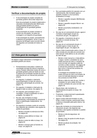 Montar e conectar  Vista geral da montagem
Página 13
Verificar a documentação do projeto
─ A documentação do projeto completa do
guindaste giratório deve estar disponível.
Esta documentação do projeto é elaborada e
calculada individualmente pela ABUS para
cada guindaste giratório (ou para a
modificação de um guindaste giratório
existente).
A documentação do projeto consiste no
mínimo de uma planta, um plano de
montagem e um desenho do guindaste.
A documentação do projeto, principalmente
o desenho do guindaste e, se for o caso, o
esquema da ferragem para concreto devem
ser seguidos com precisão em todos os
casos.
2.2 Vista geral da montagem
As etapas a seguir descrevem a montagem do
guindaste giratório de coluna:
─ Primeiramente é executado o sistema de
chumbação da base da coluna e erguida a
coluna. Existem diferentes modos de como o
guindaste giratório pode ser fixado ao solo.
O sistema de chumbação da base da coluna
está descrito em um manual dos produtos
próprio.
─ Em seguida, é instalado o rolamento
autocompensador no topo da coluna e
preparada a alimentação da corrente. Ver
página 14.
─ Em seguida, é instalado o interruptor de
ligação à rede na coluna. Ver página 16.
─ Em seguida, para prosseguir com a
montagem, o braço é preparado no solo e
protegido. Ver página 16.
─ No solo, são montados no braço
primeiramente a alimentação da corrente do
trole e a eletrificação independente. Ver
página 17.
─ Em seguida é montada a parte do comando.
Isso depende das variantes e das opções do
pedido do guindaste.
o Montar a tomada na estrutura do trilho:
ver página 20.
o Montar a caixa elétrica no braço: ver
página 20.
o Montar a caixa de relés no braço. Ver
página 22.
o Montar a carcaça para os fusíveis no
braço: ver página 24.
─ Se o guindaste giratório for operado com um
radiocomando, são montados agora o
aparelho receptor e uma buzina/luz
sinalizadora no braço.
o Montar o aparelho receptor ABURemote:
ver página 25.
o Montar o aparelho receptor Micron: ver
página 26.
o Montar a buzina/luz sinalizadora: ver
página 27.
─ No caso de um acionamento de giro, agora é
montada a engrenagem de giro no
mecanismo de giro. Ver página 27.
─ Em seguida, o mecanismo de giro é
montado no console da lança. Ver
página 28.
─ No caso de um acionamento de giro, é
montado agora o motor do giro na
engrenagem de giro. Ver página 29.
─ Agora o trole é posicionado sobre o braço. O
trole consiste de uma talha de corrente com
trole manual / trole elétrico ou de uma talha
de cabo de aço.
o Montar o trole manual ou o trole elétrico,
a seguir, montar o arrastador do carro
coletor de força do trole e o limitador de
curso do trole, em seguida a talha de
corrente e então conectar. Ver página 30
e manual dos produtos do trole HF/EF
bem como o manual dos produtos da
talha de corrente.
A montagem do arrastador do carro
coletor de força do trole e do limitador de
curso do trole está descrita no manual
dos produtos do trole HF/EF.
o Montar a talha de cabo de aço, montar o
arrastador do carro coletor de força,
montar o limitador de curso do trole. Ver
página 30.
─ Depois disso, são montados os
amortecedores de aperto no braço. Ver
página 31.
─ Finalmente, a placa terminal é aparafusada
no braço. Ver página 32.
─ Agora o braço está pré-montado no solo.
Então o braço é erguido, posicionado sobre
a coluna e conectado pela parte interna. Ver
página 32.
─ Agora são montados os componentes no
mecanismo de giro. Isto depende das
variantes e das opções constantes no pedido
do guindaste.
o Montar a cinta de segurança: ver
página 34.
o Montar o freio de ajuste do atrito de giro.
Ver página 35.
o Montar as placas de proteção. Ver
página 36.
 