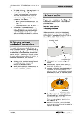 Executar o sistema de chumbação da base da coluna
 Montar e conectar
Página 14
─ Agora são instalados o cabo de comando e a
botoeira pendente. Ver página 37.
─ A seguir, são instaladas as marcações do
sentido de movimentação. Ver página 38.
─ Se for o caso, será prevista agora uma
limitação da área de ação:
o Montar batentes limitadores de giro. Ver
página 38.
o Instalar o limitador do giro: ver página 41.
─ Finalmente, o guindaste é alinhado, e a
coluna aparafusada e concretada. Isso se
diferencia de acordo com o tipo de sistema
de chumbação da base da coluna e está
descrito no respectivo manual dos produtos.
2.3 Executar o sistema de
chumbação da base da coluna
Por meio do sistema de chumbação da base da
coluna, o guindaste giratório é ancorado no solo da
construção e a carga originada do peso próprio e da
carga suspensa transmitida ao solo da construção.
O modo de como o sistema de chumbação da base
da coluna será executado se diferencia pelo tipo de
sistema de chumbação da base da coluna.
 Prosseguir com as orientações descritas no
manual dos produtos do sistema de
chumbação da base da coluna.
 Depois disso, prosseguir com este trecho no
presente manual dos produtos.
2.4 Preparar a coluna
Depois que o sistema de chumbação da
base da coluna tiver sido executado e a
coluna erguida:
Instalar o rolamento
autocompensador
As figuras mostram a instalação do rolamento
autocompensador em uma coluna com topo da
coluna cilíndrico. A instalação, no caso do topo da
coluna cônico, não se diferencia disso.
Diâmetro maior
Diâmetro menor
 Abrir a parte superior da embalagem da
coluna.
 Se necessário, remover restos de tinta no
alojamento do rolamento.
 Introduzir o rolamento autocompensador no
alojamento do rolamento de modo que o
diâmetro maior do anel cônico interno aponte
para cima (mais tarde em direção ao braço).
Coluna Rolamento
autocompensador
 Lubrificar o rolamento autocompensador:
aplicar toda a graxa fornecida junto (80 ml)
no rolamento autocompensador.
Recomendação de graxa: graxa multiuso
ABUS-AN 101336.
 Introduzir o rolamento autocompensador
uniformemente e em linha reta com ajuda de
um bloco de madeira.
 