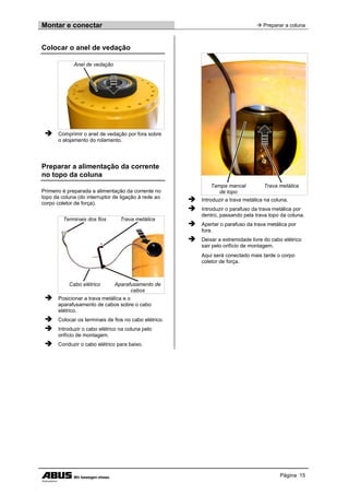 Montar e conectar  Preparar a coluna
Página 15
Colocar o anel de vedação
Anel de vedação
 Comprimir o anel de vedação por fora sobre
o alojamento do rolamento.
Preparar a alimentação da corrente
no topo da coluna
Primeiro é preparada a alimentação da corrente no
topo da coluna (do interruptor de ligação à rede ao
corpo coletor de força).
Terminais dos fios Trava metálica
Cabo elétrico Aparafusamento de
cabos
 Posicionar a trava metálica e o
aparafusamento de cabos sobre o cabo
elétrico.
 Colocar os terminais de fios no cabo elétrico.
 Introduzir o cabo elétrico na coluna pelo
orifício de montagem.
 Conduzir o cabo elétrico para baixo.
Tampa mancal
de topo
Trava metálica
 Introduzir a trava metálica na coluna.
 Introduzir o parafuso da trava metálica por
dentro, passando pela trava topo da coluna.
 Apertar o parafuso da trava metálica por
fora.
 Deixar a extremidade livre do cabo elétrico
sair pelo orifício de montagem.
Aqui será conectado mais tarde o corpo
coletor de força.
 