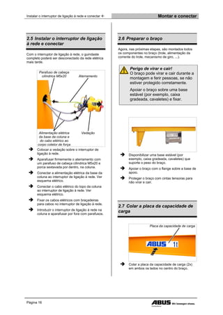 Instalar o interruptor de ligação à rede e conectar  Montar e conectar
Página 16
2.5 Instalar o interruptor de ligação
à rede e conectar
Com o interruptor de ligação à rede, o guindaste
completo poderá ser desconectado da rede elétrica
mais tarde.
Parafuso de cabeça
cilíndrica M5x20 Aterramento
Alimentação elétrica
da base da coluna e
do cabo elétrico ao
corpo coletor de força
Vedação
 Colocar a vedação sobre o interruptor de
ligação à rede.
 Aparafusar firmemente o aterramento com
um parafuso de cabeça cilíndrica M5x20 e
porca sextavada por dentro, na coluna.
 Conectar a alimentação elétrica da base da
coluna ao interruptor de ligação à rede. Ver
esquema elétrico.
 Conectar o cabo elétrico do topo da coluna
ao interruptor de ligação à rede. Ver
esquema elétrico.
 Fixar os cabos elétricos com braçadeiras
para cabos no interruptor de ligação à rede.
 Introduzir o interruptor de ligação à rede na
coluna e aparafusar por fora com parafusos.
2.6 Preparar o braço
Agora, nas próximas etapas, são montados todos
os componentes no braço (trole, alimentação da
corrente do trole, mecanismo de giro, ...).
Perigo de virar e cair!
O braço pode virar e cair durante a
montagem e ferir pessoas, se não
estiver protegido corretamente.
Apoiar o braço sobre uma base
estável (por exemplo, caixa
gradeada, cavaletes) e fixar.
 Disponibilizar uma base estável (por
exemplo, caixa gradeada, cavaletes) que
suporte o peso do braço.
 Apoiar o braço com o flange sobre a base de
apoio.
 Proteger o braço com cintas tensoras para
não virar e cair.
2.7 Colar a placa da capacidade de
carga
Placa da capacidade de carga
 Colar a placa da capacidade de carga (2x)
em ambos os lados no centro do braço.
 