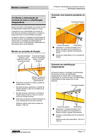 Montar e conectar
 Montar a alimentação da corrente do trole e a
eletrificação independente
Página 17
2.8 Montar a alimentação da
corrente do trole e a eletrificação
independente
Agora é montada a alimentação da corrente do trole
e a eletrificação independente (opção) no braço.
A direção em que a alimentação da corrente do
trole deve ser montada (à esquerda ou à direita no
braço) está dada na documentação do projeto.
As figuras mostram a montagem da alimentação da
corrente do trole e da eletrificação independente no
mesmo lado. A montagem da alimentação da
corrente do trole e da eletrificação independente no
lado oposto não é muito diferente.
Montar os consoles de fixação
Console de fixação
dianteiro a uma
distância de 200 mm
da ponta da lança
Console de fixação
traseiro centralizado
sobre o console
da lança
Demais consoles de
fixação distribuídos
uniformemente
 Posicionar o primeiro e o último console de
fixação sobre o braço:
─ Na ponta da lança: posicionar o console de
fixação dianteiro a 200 mm de distância da
ponta da lança.
─ Na base da lança: posicionar o console de
fixação traseiro mais ou menos no centro,
acima do console da lança.
 Posicionar os demais consoles de fixação no
meio, distribuindo-os de modo uniforme.
Distância máxima entre dois consoles de
fixação: 1.700 mm.
Somente com botoeira pendente no
trole
Console de fixação
Gancho de aperto Porta-trilhos
 Aparafusar o console de fixação com o
gancho de aperto (2x) à esquerda e à
direita no braço e apertar manualmente.
36 Nm.
 Introduzir o porta-trilhos (1x) no console de
fixação.
Somente em eletrificação
independente
As figuras mostram a montagem da alimentação
da corrente do trole e da eletrificação
independente no mesmo lado. A montagem da
alimentação da corrente do trole e da eletrificação
independente no lado oposto não é muito
diferente.
Console de fixação
Gancho de aperto Porta-trilhos
 Aparafusar o console de fixação com o
gancho de aperto (2x) à esquerda e à
direita no braço e apertar manualmente.
 Introduzir o porta-trilhos (2x) no console de
fixação.
Distância entre dois porta-trilhos: 120 mm a
150 mm.
 