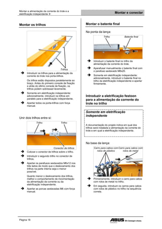 Montar a alimentação da corrente do trole e a
eletrificação independente  Montar e conectar
Página 18
Montar os trilhos
Trilhos
 Introduzir os trilhos para a alimentação da
corrente do trole nos porta-trilhos.
Os trilhos estão dispostos paralelamente ao
braço. Antes do primeiro console de fixação
e atrás do último console de fixação, os
trilhos podem sobressair levemente.
 Somente em eletrificação independente:
adicionalmente, introduzir os trilhos em
paralelo para a eletrificação independente.
 Apertar todos os porta-trilhos com força
manual.
Unir dois trilhos entre si:
Trilho Trilho
Conector de trilhos
 Colocar o conector de trilhos sobre o trilho.
 Introduzir o segundo trilho no conector de
trilhos.
 Apertar os parafusos sextavados M6x12 nos
três lados de modo que o deslocamento dos
trilhos na parte interna seja o menor
possível.
Quanto menor o deslocamento dos trilhos,
melhor o comportamento de movimentação
da alimentação da corrente ou da
eletrificação independente.
 Apertar as porcas sextavadas M6 com força
manual.
Montar o batente final
Na ponta da lança:
Trilho Batente final
 Introduzir o batente final no trilho da
alimentação da corrente do trole.
 Aparafusar manualmente o batente final com
o parafuso sextavado M8x20.
 Somente em eletrificação independente:
adicionalmente, introduzir o batente final no
trilho da eletrificação independente e apertar
firmemente.
Introduzir a eletrificação festoon
para a alimentação da corrente do
trole no trilho
Somente em eletrificação
independente
A documentação do projeto indica em qual dos
trilhos será instalada a alimentação da corrente do
trole e em qual a eletrificação independente.
Na base da lança:
Carro para cabos com
rolos de plástico
Carro para cabos com
rolos de metal
 Primeiramente, introduzir o carro para cabos
com rolos de metal no trilho.
 Em seguida, introduzir os carros para cabos
com rolos de plástico no trilho na sequência
correta.
 