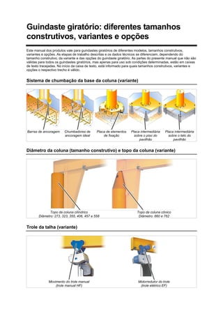 Guindaste giratório: diferentes tamanhos
construtivos, variantes e opções
Este manual dos produtos vale para guindastes giratórios de diferentes modelos, tamanhos construtivos,
variantes e opções. As etapas de trabalho descritas e os dados técnicos se diferenciam, dependendo do
tamanho construtivo, da variante e das opções do guindaste giratório. As partes do presente manual que não são
válidas para todos os guindastes giratórios, mas apenas para uso sob condições determinadas, estão em caixas
de texto tracejadas. No início da caixa de texto, está informado para quais tamanhos construtivos, variantes e
opções o respectivo trecho é válido.
Sistema de chumbação da base da coluna (variante)
Barras de ancoragem Chumbadores de
ancoragem ideal
Placa de elementos
de fixação
Placa intermediária
sobre o piso do
pavilhão
Placa intermediária
sobre o teto do
pavilhão
Diâmetro da coluna (tamanho construtivo) e topo da coluna (variante)
Topo da coluna cilíndrico
Diâmetro: 273, 323, 355, 406, 457 e 558
Topo da coluna cônico
Diâmetro: 660 e 762
Trole da talha (variante)
Movimento do trole manual
(trole manual HF)
Motorredutor do trole
(trole elétrico EF)
 
