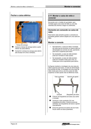 Montar a caixa de relés e conectar  Montar e conectar
Página 22
Fechar a caixa elétrica
Tampa da carcaça
 Colocar a tampa da carcaça sobre a parte
inferior da caixa elétrica.
 Comprimir a tampa da carcaça para dentro
até encaixar em cima e embaixo.
2.11 Montar a caixa de relés e
conectar
De acordo com o modelo do guindaste, será
montada agora uma caixa de relés ou uma das
variantes dos trechos a seguir ou anteriores.
Somente em comando na caixa de
relés
Este trecho vale somente quando o comando do
guindaste giratório estiver alojado em uma caixa de
relés.
Montar o console
─ Normalmente, a caixa de relés é montada
de modo que se encontre no mesmo lado da
alimentação da corrente do trole, apontando
para fora e suspensa para baixo.
─ Se necessário, a caixa de relés também
pode ser montada no lado oposto.
─ Se necessário, a caixa de relés também
pode ser montada virado para cima, ou
virada para cima e apontando para dentro.
As figuras mostram a montagem de uma caixa de
relés suspensa para baixo, no lado da alimentação
da corrente do trole. A montagem de uma caixa de
relés virada para cima ou de uma caixa de relés
suspensa no lado oposto não se diferencia muito.
Tubo quadrado Gancho de aperto
Console Braçadeira de tubos
 Colocar as braçadeiras de tubos (2x) sobre
o console.
 Introduzir o tubo quadrado (2x) nas
braçadeiras de tubos. Colocar as porcas
estriadas nas braçadeiras de tubos e apertar
manualmente.
 Empurrar ganchos de aperto (4x) de modo
frouxo sobre os tubos quadrados.
 