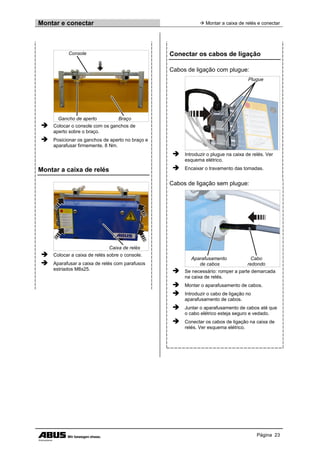 Montar e conectar  Montar a caixa de relés e conectar
Página 23
Console
Gancho de aperto Braço
 Colocar o console com os ganchos de
aperto sobre o braço.
 Posicionar os ganchos de aperto no braço e
aparafusar firmemente. 8 Nm.
Montar a caixa de relés
Caixa de relés
 Colocar a caixa de relés sobre o console.
 Aparafusar a caixa de relés com parafusos
estriados M8x25.
Conectar os cabos de ligação
Cabos de ligação com plugue:
Plugue
 Introduzir o plugue na caixa de relés. Ver
esquema elétrico.
 Encaixar o travamento das tomadas.
Cabos de ligação sem plugue:
Aparafusamento
de cabos
Cabo
redondo
 Se necessário: romper a parte demarcada
na caixa de relés.
 Montar o aparafusamento de cabos.
 Introduzir o cabo de ligação no
aparafusamento de cabos.
 Juntar o aparafusamento de cabos até que
o cabo elétrico esteja seguro e vedado.
 Conectar os cabos de ligação na caixa de
relés. Ver esquema elétrico.
 