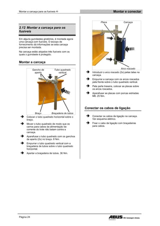 Montar a carcaça para os fusíveis  Montar e conectar
Página 24
2.12 Montar a carcaça para os
fusíveis
Em alguns guindastes giratórios, é montada agora
uma carcaça com fusíveis. O escopo de
fornecimento dá informações se esta carcaça
precisa ser montada.
Na carcaça estão alojados três fusíveis com os
quais o guindaste é protegido.
Montar a carcaça
Gancho de
aperto
Tubo quadrado
vertical
Braço Braçadeira de tubos
 Colocar o tubo quadrado horizontal sobre o
braço.
 Mover o tubo quadrado de modo que os
carros para cabos da alimentação da
corrente do trole não batam contra a
carcaça.
 Aparafusar o tubo quadrado com os ganchos
de aperto (2x) no braço. 8 Nm.
 Empurrar o tubo quadrado vertical com a
braçadeira de tubos sobre o tubo quadrado
horizontal.
 Apertar a braçadeira de tubos. 36 Nm.
Placa Carcaça
Arco roscado
 Introduzir o arco roscado (2x) pelas talas na
carcaça.
 Empurrar a carcaça com os arcos roscados
pela frente sobre o tubo quadrado vertical.
 Pela parte traseira, colocar as placas sobre
os arcos roscados.
 Aparafusar as placas com porcas estriadas
M8. 25 Nm.
Conectar os cabos de ligação
 Conectar os cabos de ligação na carcaça.
Ver esquema elétrico.
 Fixar o cabo de ligação com braçadeiras
para cabos.
 