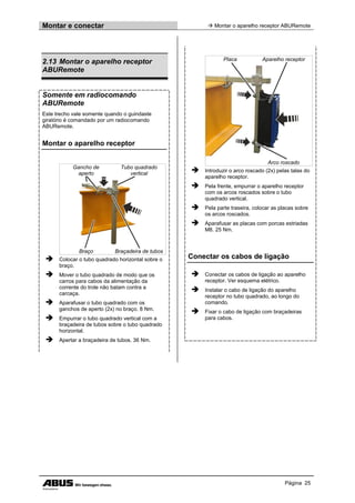 Montar e conectar  Montar o aparelho receptor ABURemote
Página 25
2.13 Montar o aparelho receptor
ABURemote
Somente em radiocomando
ABURemote
Este trecho vale somente quando o guindaste
giratório é comandado por um radiocomando
ABURemote.
Montar o aparelho receptor
Gancho de
aperto
Tubo quadrado
vertical
Braço Braçadeira de tubos
 Colocar o tubo quadrado horizontal sobre o
braço.
 Mover o tubo quadrado de modo que os
carros para cabos da alimentação da
corrente do trole não batam contra a
carcaça.
 Aparafusar o tubo quadrado com os
ganchos de aperto (2x) no braço. 8 Nm.
 Empurrar o tubo quadrado vertical com a
braçadeira de tubos sobre o tubo quadrado
horizontal.
 Apertar a braçadeira de tubos. 36 Nm.
Placa Aparelho receptor
Arco roscado
 Introduzir o arco roscado (2x) pelas talas do
aparelho receptor.
 Pela frente, empurrar o aparelho receptor
com os arcos roscados sobre o tubo
quadrado vertical.
 Pela parte traseira, colocar as placas sobre
os arcos roscados.
 Aparafusar as placas com porcas estriadas
M8. 25 Nm.
Conectar os cabos de ligação
 Conectar os cabos de ligação ao aparelho
receptor. Ver esquema elétrico.
 Instalar o cabo de ligação do aparelho
receptor no tubo quadrado, ao longo do
comando.
 Fixar o cabo de ligação com braçadeiras
para cabos.
 