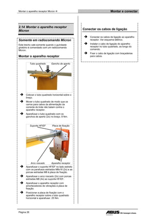 Montar o aparelho receptor Micron  Montar e conectar
Página 26
2.14 Montar o aparelho receptor
Micron
Somente em radiocomando Micron
Este trecho vale somente quando o guindaste
giratório é comandado com um radiocomando
Micron.
Montar o aparelho receptor
Tubo quadrado Gancho de aperto
 Colocar o tubo quadrado horizontal sobre o
braço.
 Mover o tubo quadrado de modo que os
carros para cabos da alimentação da
corrente do trole não batam contra o
aparelho receptor.
 Aparafusar o tubo quadrado com os
ganchos de aperto (2x) no braço. 8 Nm.
Suporte HF/EF Placa de fixação
Arco roscado Aparelho receptor
 Aparafusar o suporte HF/EF no lado estreito
com os parafusos estriados M8x16 (2x) e as
porcas estriadas M8 à placa de fixação.
 Aparafusar o arco roscado (2x) com porcas
estriadas M8 (4x) ao suporte HF/EF.
 Aparafusar o aparelho receptor com
amortecedores de vibrações à placa de
fixação.
 Posicionar a placa de fixação com o
aparelho receptor sobre o tubo quadrado
horizontal e aparafusar. 25 Nm.
Conectar os cabos de ligação
 Conectar os cabos de ligação ao aparelho
receptor. Ver esquema elétrico.
 Instalar o cabo de ligação do aparelho
receptor no tubo quadrado, ao longo do
comando.
 Fixar o cabo de ligação com braçadeiras
para cabos.
 