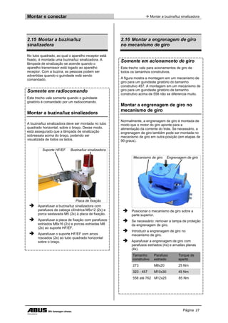 Montar e conectar  Montar a buzina/luz sinalizadora
Página 27
2.15 Montar a buzina/luz
sinalizadora
No tubo quadrado, ao qual o aparelho receptor está
fixado, é montada uma buzina/luz sinalizadora. A
lâmpada de sinalização se acende quando o
aparelho transmissor está logado ao aparelho
receptor. Com a buzina, as pessoas podem ser
advertidas quando o guindaste está sendo
comandado.
Somente em radiocomando
Este trecho vale somente quando o guindaste
giratório é comandado por um radiocomando.
Montar a buzina/luz sinalizadora
A buzina/luz sinalizadora deve ser montada no tubo
quadrado horizontal, sobre o braço. Desse modo,
está assegurado que a lâmpada de sinalização
sobressaia acima do braço, podendo ser
visualizada de todos os lados.
Suporte HF/EF Buzina/luz sinalizadora
Placa de fixação
 Aparafusar a buzina/luz sinalizadora com
parafusos de cabeça cilíndrica M5x12 (2x) e
porca sextavada M5 (2x) à placa de fixação.
 Aparafusar a placa de fixação com parafusos
estriados M8x16 (2x) e porcas estriadas M8
(2x) ao suporte HF/EF.
 Aparafusar o suporte HF/EF com arcos
roscados (2x) ao tubo quadrado horizontal
sobre o braço.
2.16 Montar a engrenagem de giro
no mecanismo de giro
Somente em acionamento de giro
Este trecho vale para acionamentos de giro de
todos os tamanhos construtivos.
A figura mostra a montagem em um mecanismo de
giro para um guindaste giratório do tamanho
construtivo 457. A montagem em um mecanismo de
giro para um guindaste giratório de tamanho
construtivo acima de 558 não se diferencia muito.
Montar a engrenagem de giro no
mecanismo de giro
Normalmente, a engrenagem de giro é montada de
modo que o motor do giro aponte para a
alimentação da corrente do trole. Se necessário, a
engrenagem de giro também pode ser montada no
mecanismo de giro em outra posição (em etapas de
90 graus).
Mecanismo de giro Engrenagem de giro
 Posicionar o mecanismo de giro sobre a
parte superior.
 Se necessário: remover a tampa de proteção
da engrenagem de giro.
 Introduzir a engrenagem de giro no
mecanismo de giro.
 Aparafusar a engrenagem de giro com
parafusos estriados (4x) e arruelas planas
(4x).
Tamanho
construtivo
Parafuso
estriado
Torque de
aperto
273 M8x20 25 Nm
323 - 457 M10x30 49 Nm
558 até 762 M12x25 85 Nm
 