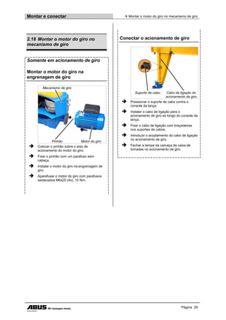 Montar e conectar  Montar o motor do giro no mecanismo de giro
Página 29
2.18 Montar o motor do giro no
mecanismo de giro
Somente em acionamento de giro
Montar o motor do giro na
engrenagem de giro
Mecanismo de giro
Pinhão Motor do giro
 Colocar o pinhão sobre o eixo de
acionamento do motor do giro.
 Fixar o pinhão com um parafuso sem
cabeça.
 Instalar o motor do giro na engrenagem de
giro.
 Aparafusar o motor do giro com parafusos
sextavados M6x20 (4x). 10 Nm.
Conectar o acionamento de giro
Suporte de cabo Cabo de ligação do
acionamento de giro
 Pressionar o suporte de cabo contra o
console da lança.
 Instalar o cabo de ligação para o
acionamento de giro ao longo do console da
lança.
 Fixar o cabo de ligação com braçadeiras
nos suportes de cabos.
 Introduzir o acoplamento do cabo de ligação
no acionamento de giro.
 Fechar a tampa da carcaça da caixa de
tomadas no acionamento de giro.
 