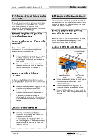Montar o trole da talha e a talha de corrente  Montar e conectar
Página 30
2.19 Montar o trole da talha e a talha
de corrente
De acordo com o modelo do guindaste, é montado
e conectado agora um trole HF/EF como trole da
talha, tendo uma talha de corrente como
mecanismo de levantamento, ou então, no próximo
trecho, uma talha de cabo de aço.
Somente em guindaste giratório
com talha de corrente
Montar o trole manual HF ou o trole
elétrico EF
O trole elétrico EF deve ser montado de modo que
o motorredutor se localize no lado oposto da
alimentação da corrente do trole.
 Pré-montar o trole, montar o trole no braço,
montar o arrastador do carro coletor de
força do trole. Ver manual dos produtos do
trole ABUS.
 Somente em limitador de curso do trole:
montar o limitador de curso do trole. Ver
manual dos produtos do trole ABUS.
Montar e conectar a talha de
corrente
Na documentação do projeto está informado em
qual direção a talha de corrente deve ser montada.
 Montar a talha de corrente. Ver manual dos
produtos da talha de corrente ABUS.
 Conectar a talha de corrente. Ver manual
dos produtos da talha de corrente ABUS.
A talha de corrente é conectada à
alimentação da corrente do trole com um ou
dois conectores de baioneta. Ver esquema
elétrico.
Conectar o trole elétrico EF
 Somente em motorredutor do trole:
conectar o motorredutor. Ver manual dos
produtos do trole ABUS.
O motorredutor do trole é conectado com
um cabo de ligação da talha de corrente ou
da alimentação da corrente do trole. Ver
esquema elétrico.
2.20 Montar a talha de cabo de aço
De acordo com o modelo do guindaste, é montada
e conectada agora uma talha de cabo de aço como
trole ou, de acordo com o trecho anterior, um trole
HF/EF com talha de corrente.
Somente em guindaste giratório
com talha de cabo de aço
A talha de cabo de aço deve ser montada de modo
que os motorredutores apontem para o lado
esquerdo do braço (visto da coluna).
Colocar a talha de cabo de aço
Lado esquerdo
do braço
Motorredutor do
trole
Talha de cabo
de aço
 Girar a talha de cabo de aço de modo que os
motorredutores apontem para o lado
esquerdo do braço.
 Observar as normas de segurança do
trabalho e erguer a talha de cabo de aço.
 Empurrar a talha de cabo de aço a partir da
ponta da lança sobre o braço e assentar com
as rodas.
 