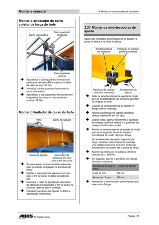 Montar e conectar  Montar os amortecedores de aperto
Página 31
Montar o arrastador do carro
coletor de força do trole
Carro para cabos
Tubo quadrado
horizontal
Tubo quadrado
vertical
 Aparafusar o tubo quadrado vertical com
parafusos estriados M8 e a placa na talha
de cabo de aço. 25 Nm.
 Introduzir o tubo quadrado horizontal no
carro para cabos.
 Aparafusar o tubo quadrado horizontal com
braçadeira de tubos no tubo quadrado
vertical. 36 Nm.
Montar o limitador de curso do trole
Trilho Came de ligação
Came de ligação Interruptor de
alavanca em cruz
para o fim de curso
 Se necessário: montar um trilho adicional
para os cames de ligação na estrutura do
trilho.
 Montar o interruptor de alavanca em cruz
para o fim de curso na talha de cabo de
aço.
 Conduzir o cabo de ligação do interruptor
de alavanca em cruz para o fim de curso na
talha de cabo de aço e conectar.
 Introduzir os cames de ligação no trilho e
aparafusar firmemente.
2.21 Montar os amortecedores de
aperto
Agora são montados amortecedores de aperto na
ponta da lança e na base da lança.
Amortecedores
de borracha
Parafuso de cabeça
cilíndrica vertical
Parafuso de cabeça
cilíndrica horizontal
Amortecedor de
aperto
 Girar os amortecedores de aperto de modo
que os amortecedores de borracha apontem
na direção do trole.
 Colocar os amortecedores de aperto no
flange inferior no braço.
 Apertar o parafuso de cabeça cilíndrica
vertical levemente em um lado.
 Depois disso, apertar levemente o parafuso
de cabeça cilíndrica vertical e o parafuso de
cabeça cilíndrica horizontal.
 Alinhar os amortecedores de aperto de modo
que as duas garras tensoras estejam
encostadas de modo plano no flange.
Em amortecedor de aperto na ponta da
lança: observar adicionalmente que haja
uma distância mínima de 5 mm do fim do
amortecedor de aperto até a ponta da lança.
 Apertar os parafusos de cabeça cilíndrica
verticais (2x). 120 Nm.
 Em seguida, apertar o parafuso de cabeça
cilíndrica horizontal.
Espessura da aba do
braço.
Torque de aperto
6 até 12 mm 60 Nm
Acima de 12 mm 80 Nm
 Pressionar o amortecedor de borracha para
baixo até o flange.
 