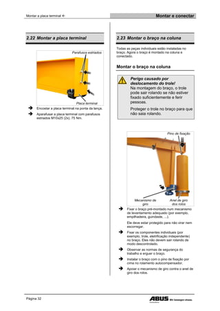 Montar a placa terminal  Montar e conectar
Página 32
2.22 Montar a placa terminal
Parafusos estriados
Placa terminal
 Encostar a placa terminal na ponta da lança.
 Aparafusar a placa terminal com parafusos
estriados M10x25 (2x). 75 Nm.
2.23 Montar o braço na coluna
Todas as peças individuais estão instaladas no
braço. Agora o braço é montado na coluna e
conectado.
Montar o braço na coluna
Perigo causado por
deslocamento do trole!
Na montagem do braço, o trole
pode sair rolando se não estiver
fixado suficientemente e ferir
pessoas.
Proteger o trole no braço para que
não saia rolando.
Pino de fixação
Mecanismo de
giro
Anel de giro
dos rolos
 Fixar o braço pré-montado num mecanismo
de levantamento adequado (por exemplo,
empilhadeira, guindaste, ...).
Ele deve estar protegido para não virar nem
escorregar.
 Fixar os componentes individuais (por
exemplo, trole, eletrificação independente)
no braço. Eles não devem sair rolando de
modo descontrolado.
 Observar as normas de segurança do
trabalho e erguer o braço.
 Instalar o braço com o pino de fixação por
cima no rolamento autocompensador.
 Apoiar o mecanismo de giro contra o anel de
giro dos rolos.
 