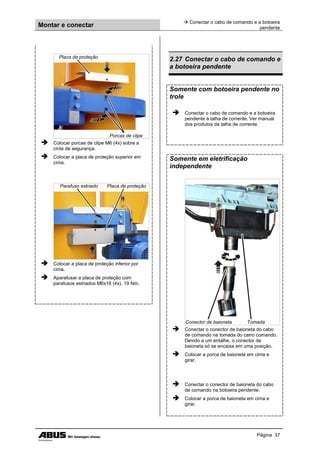 Montar e conectar
 Conectar o cabo de comando e a botoeira
pendente
Página 37
Placa de proteção
Porcas de clipe
 Colocar porcas de clipe M6 (4x) sobre a
cinta de segurança.
 Colocar a placa de proteção superior em
cima.
Parafuso estriado Placa de proteção
 Colocar a placa de proteção inferior por
cima.
 Aparafusar a placa de proteção com
parafusos estriados M6x16 (4x). 19 Nm.
2.27 Conectar o cabo de comando e
a botoeira pendente
Somente com botoeira pendente no
trole
 Conectar o cabo de comando e a botoeira
pendente à talha de corrente. Ver manual
dos produtos da talha de corrente.
Somente em eletrificação
independente
Conector de baioneta Tomada
 Conectar o conector de baioneta do cabo
de comando na tomada do carro comando.
Devido a um entalhe, o conector de
baioneta só se encaixa em uma posição.
 Colocar a porca de baioneta em cima e
girar.
 Conectar o conector de baioneta do cabo
de comando na botoeira pendente.
 Colocar a porca de baioneta em cima e
girar.
 
