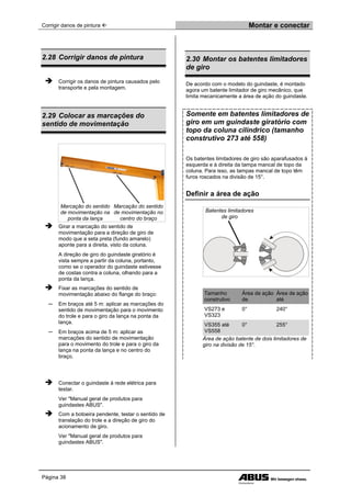 Corrigir danos de pintura  Montar e conectar
Página 38
2.28 Corrigir danos de pintura
 Corrigir os danos de pintura causados pelo
transporte e pela montagem.
2.29 Colocar as marcações do
sentido de movimentação
Marcação do sentido
de movimentação na
ponta da lança
Marcação do sentido
de movimentação no
centro do braço
 Girar a marcação do sentido de
movimentação para a direção de giro de
modo que a seta preta (fundo amarelo)
aponte para a direita, visto da coluna.
A direção de giro do guindaste giratório é
vista sempre a partir da coluna, portanto,
como se o operador do guindaste estivesse
de costas contra a coluna, olhando para a
ponta da lança.
 Fixar as marcações do sentido de
movimentação abaixo do flange do braço:
─ Em braços até 5 m: aplicar as marcações do
sentido de movimentação para o movimento
do trole e para o giro da lança na ponta da
lança.
─ Em braços acima de 5 m: aplicar as
marcações do sentido de movimentação
para o movimento do trole e para o giro da
lança na ponta da lança e no centro do
braço.
 Conectar o guindaste à rede elétrica para
testar.
Ver "Manual geral de produtos para
guindastes ABUS".
 Com a botoeira pendente, testar o sentido de
translação do trole e a direção de giro do
acionamento de giro.
Ver "Manual geral de produtos para
guindastes ABUS".
2.30 Montar os batentes limitadores
de giro
De acordo com o modelo do guindaste, é montado
agora um batente limitador de giro mecânico, que
limita mecanicamente a área de ação do guindaste.
Somente em batentes limitadores de
giro em um guindaste giratório com
topo da coluna cilíndrico (tamanho
construtivo 273 até 558)
Os batentes limitadores de giro são aparafusados à
esquerda e à direita da tampa mancal de topo da
coluna. Para isso, as tampas mancal de topo têm
furos roscados na divisão de 15°.
Definir a área de ação
Batentes limitadores
de giro
Tamanho
construtivo
Área de ação
de
Área de ação
até
VS273 e
VS323
0° 240°
VS355 até
VS558
0° 255°
Área de ação batente de dois limitadores de
giro na divisão de 15°.
 