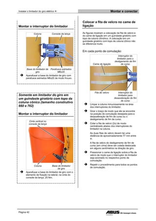 Instalar o limitador do giro elétrico  Montar e conectar
Página 42
Montar o interruptor do limitador
Coluna Console da lança
Base do limitador de
giro
Parafusos estriados
M6x20
 Aparafusar a base do limitador de giro com
parafusos estriados M6x20 de modo frouxo.
Somente em limitador do giro em
um guindaste giratório com topo da
coluna cônico (tamanho construtivo
660 e 762)
Montar o interruptor do limitador
Cinta vertical no
console da lança
Coluna Base do limitador
de giro
 Aparafusar a base do limitador de giro com o
elemento de fixação na lateral, na cinta do
console da lança. 25 Nm.
Colocar a fita de velcro no came de
ligação
As figuras mostram a colocação da fita de velcro e
do came de ligação em um guindaste giratório com
topo da coluna cilíndrico. A colocação em um
guindaste giratório com topo da coluna cônico não
se diferencia muito.
Em cada ponto de comutação:
Came de ligação
Interruptor do
limitador para o
desligamento de fim
de curso
Fita de velcro Interruptor do
limitador para
desaceleração de fim
de curso
 Limpar a coluna minuciosamente na área
dos interruptores do limitador.
 Girar o braço de modo que ele se encontre
na posição de comutação desejada para a
desaceleração de fim de curso ou o
desligamento de fim de curso.
 Colar a fita de velcro (2x) de modo
centralizado abaixo dos interruptores do
limitador na coluna.
As duas fitas de velcro devem ter uma
distância de aproximadamente 77 mm entre
si.
A fita de velcro do desligamento de fim de
curso (em cima) deve ser colada deslocada
em alguns centímetros na direção de giro.
 Pressionar o came de ligação sobre a fita de
velcro de modo que o interruptor do limitador
seja acionado no respectivo ponto de
comutação.
 Repetir o procedimento para todos os pontos
de comutação.
 