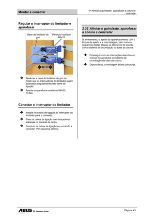 Montar e conectar
 Alinhar o guindaste, aparafusar a coluna e
concretar
Página 43
Regular o interruptor do limitador e
aparafusar
Base do limitador de
giro
Parafuso estriado
M6x20
 Deslocar a base do limitador de giro de
modo que os interruptores do limitador sejam
acionados seguramente pelo came de
ligação.
 Apertar os parafusos estriados M6x20.
13 Nm.
Conectar o interruptor do limitador
 Instalar os cabos de ligação do interruptor do
limitador para o comando.
 Fixar os cabos de ligação com braçadeiras
adesivas no console da lança.
 Conduzir os cabos de ligação no comando e
conectar. Ver esquema elétrico.
2.32 Alinhar o guindaste, aparafusar
a coluna e concretar
O alinhamento, o aperto do aparafusamento com o
torque de aperto e a concretagem, bem como a
sequência destas etapas se diferencia de acordo
com o sistema de chumbação da base da coluna.
 Prosseguir com as orientações descritas no
manual dos produtos do sistema de
chumbação da base da coluna.
 Depois disso, a montagem estará concluída.
 