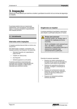 Inicialmente  Inspeção
Página 44
O guindaste giratório deve ser inspecionado
regularmente, a fim de assegurar uma operação
segura. A empresa operadora é responsável por
esta inspeção periódica.
3.1 Inicialmente
Intervalos entre inspeções
A inspeção periódica deve ser feita no mínimo uma
vez por ano.
Sob determinadas condições, é necessária uma
inspeção periódica mais frequente. As causas são:
─ Operação frequente com capacidade de
carga nominal.
─ Trabalho em vários turnos.
─ Uso frequente.
─ Ambiente agressivo ou com poeira.
A empresa operadora é responsável pela
verificação das condições e pela definição dos
intervalos entre inspeções. A ABUS está à
disposição para esclarecer dúvidas.
Exigências ao inspetor
A empresa operadora do guindaste é responsável
pela seleção e qualificação adequada do inspetor.
Perigo para pessoas!
Pessoas podem ser feridas caso a
inspeção for realizada de forma
incorreta.
Se for contratado outro pessoal que
não o da ABUS, a empresa
operadora é responsável para que o
pessoal da inspeção seja
suficientemente qualificado.
Exemplos de pessoas capacitadas:
─ Pessoas com amplo conhecimento em
formação técnica na área de fabricação de
máquinas e parte elétrica de guindastes.
─ Pessoas com experiência suficiente na
operação, montagem e manutenção de
guindastes.
─ Pessoas com conhecimento amplo das
respectivas normas técnicas, diretrizes e
normas de segurança válidas para o
respectivo país.
─ Pessoas com treinamento periódico
realizado pela ABUS.
3. Inspeção
Destina-se a toda pessoa que examina e recebe o guindaste de acordo com as normas de segurança
do trabalho.
 