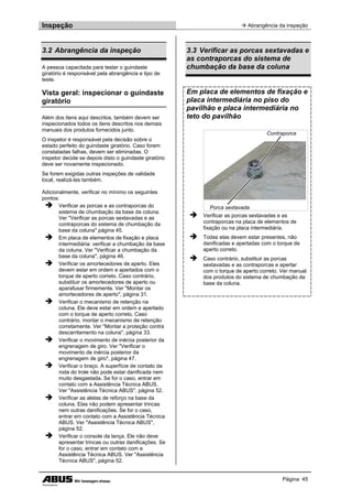 Inspeção  Abrangência da inspeção
Página 45
3.2 Abrangência da inspeção
A pessoa capacitada para testar o guindaste
giratório é responsável pela abrangência e tipo de
teste.
Vista geral: inspecionar o guindaste
giratório
Além dos itens aqui descritos, também devem ser
inspecionados todos os itens descritos nos demais
manuais dos produtos fornecidos junto.
O inspetor é responsável pela decisão sobre o
estado perfeito do guindaste giratório. Caso forem
constatadas falhas, devem ser eliminadas. O
inspetor decide se depois disto o guindaste giratório
deve ser novamente inspecionado.
Se forem exigidas outras inspeções de validade
local, realizá-las também.
Adicionalmente, verificar no mínimo os seguintes
pontos:
 Verificar as porcas e as contraporcas do
sistema de chumbação da base da coluna.
Ver "Verificar as porcas sextavadas e as
contraporcas do sistema de chumbação da
base da coluna" página 45.
 Em placa de elementos de fixação e placa
intermediária: verificar a chumbação da base
da coluna. Ver "Verificar a chumbação da
base da coluna", página 46.
 Verificar os amortecedores de aperto. Eles
devem estar em ordem e apertados com o
torque de aperto correto. Caso contrário,
substituir os amortecedores de aperto ou
aparafusar firmemente. Ver "Montar os
amortecedores de aperto", página 31.
 Verificar o mecanismo de retenção na
coluna. Ele deve estar em ordem e apertado
com o torque de aperto correto. Caso
contrário, montar o mecanismo de retenção
corretamente. Ver "Montar a proteção contra
descarrilamento na coluna", página 33.
 Verificar o movimento de inércia posterior da
engrenagem de giro. Ver "Verificar o
movimento de inércia posterior da
engrenagem de giro", página 47.
 Verificar o braço. A superfície de contato da
roda do trole não pode estar danificada nem
muito desgastada. Se for o caso, entrar em
contato com a Assistência Técnica ABUS.
Ver "Assistência Técnica ABUS", página 52.
 Verificar as aletas de reforço na base da
coluna. Elas não podem apresentar trincas
nem outras danificações. Se for o caso,
entrar em contato com a Assistência Técnica
ABUS. Ver "Assistência Técnica ABUS",
página 52.
 Verificar o console da lança. Ele não deve
apresentar trincas ou outras danificações. Se
for o caso, entrar em contato com a
Assistência Técnica ABUS. Ver "Assistência
Técnica ABUS", página 52.
3.3 Verificar as porcas sextavadas e
as contraporcas do sistema de
chumbação da base da coluna
Em placa de elementos de fixação e
placa intermediária no piso do
pavilhão e placa intermediária no
teto do pavilhão
Contraporca
Porca sextavada
 Verificar as porcas sextavadas e as
contraporcas na placa de elementos de
fixação ou na placa intermediária.
 Todas elas devem estar presentes, não
danificadas e apertadas com o torque de
aperto correto.
 Caso contrário, substituir as porcas
sextavadas e as contraporcas e apertar
com o torque de aperto correto. Ver manual
dos produtos do sistema de chumbação da
base da coluna.
 