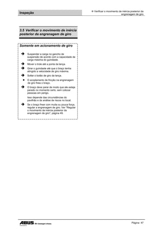 Inspeção
 Verificar o movimento de inércia posterior da
engrenagem de giro
Página 47
3.5 Verificar o movimento de inércia
posterior da engrenagem de giro
Somente em acionamento de giro
 Suspender a carga no gancho de
suspensão de acordo com a capacidade de
carga máxima do guindaste.
 Mover o trole até a ponta da lança.
 Girar o guindaste até que o braço tenha
atingido a velocidade de giro máxima.
 Soltar o botão de giro da lança.
● O acoplamento de fricção na engrenagem
de giro freia o braço.
 O braço deve parar de modo que ele esteja
parado no momento certo, sem colocar
pessoas em perigo.
Isso depende das circunstâncias do
pavilhão e da análise de riscos no local.
 Se o braço frear com muita ou pouca força,
regular a engrenagem de giro. Ver "Regular
o movimento de inércia posterior da
engrenagem de giro", página 49.
 