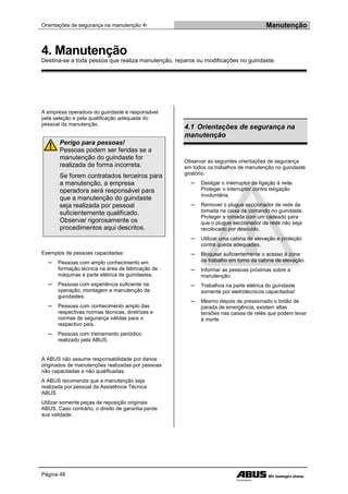 Orientações de segurança na manutenção  Manutenção
Página 48
A empresa operadora do guindaste é responsável
pela seleção e pela qualificação adequada do
pessoal da manutenção.
Perigo para pessoas!
Pessoas podem ser feridas se a
manutenção do guindaste for
realizada de forma incorreta.
Se forem contratados terceiros para
a manutenção, a empresa
operadora será responsável para
que a manutenção do guindaste
seja realizada por pessoal
suficientemente qualificado.
Observar rigorosamente os
procedimentos aqui descritos.
Exemplos de pessoas capacitadas:
─ Pessoas com amplo conhecimento em
formação técnica na área de fabricação de
máquinas e parte elétrica de guindastes.
─ Pessoas com experiência suficiente na
operação, montagem e manutenção de
guindastes.
─ Pessoas com conhecimento amplo das
respectivas normas técnicas, diretrizes e
normas de segurança válidas para o
respectivo país.
─ Pessoas com treinamento periódico
realizado pela ABUS.
A ABUS não assume responsabilidade por danos
originados de manutenções realizadas por pessoas
não capacitadas e não qualificadas.
A ABUS recomenda que a manutenção seja
realizada por pessoal da Assistência Técnica
ABUS.
Utilizar somente peças de reposição originais
ABUS. Caso contrário, o direito de garantia perde
sua validade.
4.1 Orientações de segurança na
manutenção
Observar as seguintes orientações de segurança
em todos os trabalhos de manutenção no guindaste
giratório:
─ Desligar o interruptor de ligação à rede.
Proteger o interruptor contra religação
involuntária.
─ Remover o plugue seccionador de rede da
tomada na caixa de comando no guindaste.
Proteger a tomada com um cadeado para
que o plugue seccionador de rede não seja
recolocado por descuido.
─ Utilizar uma cabina de elevação e proteção
contra queda adequadas.
─ Bloquear suficientemente o acesso à zona
de trabalho em torno da cabina de elevação.
─ Informar as pessoas próximas sobre a
manutenção.
─ Trabalhos na parte elétrica do guindaste
somente por eletrotécnicos capacitados!
─ Mesmo depois de pressionado o botão de
parada de emergência, existem altas
tensões nas caixas de relés que podem levar
à morte.
4. Manutenção
Destina-se a toda pessoa que realiza manutenção, reparos ou modificações no guindaste.
 
