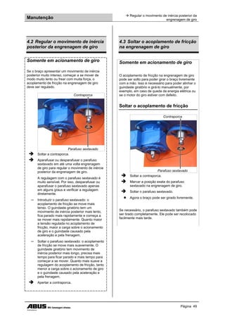 Manutenção
 Regular o movimento de inércia posterior da
engrenagem de giro
Página 49
4.2 Regular o movimento de inércia
posterior da engrenagem de giro
Somente em acionamento de giro
Se o braço apresentar um movimento de inércia
posterior muito intenso, começar a se mover de
modo muito lento ou frear com muita força, o
acoplamento de fricção na engrenagem de giro
deve ser regulado.
Contraporca
Parafuso sextavado
 Soltar a contraporca.
 Aparafusar ou desparafusar o parafuso
sextavado em até uma volta engrenagem
de giro para regular o movimento de inércia
posterior da engrenagem de giro.
A regulagem com o parafuso sextavado é
muito sensível. Por isso, desparafusar ou
aparafusar o parafuso sextavado apenas
em alguns graus e verificar a regulagem
diretamente.
─ Introduzir o parafuso sextavado: o
acoplamento de fricção se move mais
tenso. O guindaste giratório tem um
movimento de inércia posterior mais lento,
fica parado mais rapidamente e começa a
se mover mais rapidamente. Quanto maior
a tensão regulada no acoplamento de
fricção, maior a carga sobre o acionamento
de giro e o guindaste causado pela
aceleração e pela frenagem.
─ Soltar o parafuso sextavado: o acoplamento
de fricção se move mais suavemente. O
guindaste giratório tem movimento de
inércia posterior mais longo, precisa mais
tempo para ficar parado e mais tempo para
começar a se mover. Quanto mais suave a
regulagem do acoplamento de fricção, tanto
menor a carga sobre o acionamento de giro
e o guindaste causado pela aceleração e
pela frenagem.
 Apertar a contraporca.
4.3 Soltar o acoplamento de fricção
na engrenagem de giro
Somente em acionamento de giro
O acoplamento de fricção na engrenagem de giro
pode ser solto para poder girar o braço livremente
com a mão. Isso é necessário para poder alinhar o
guindaste giratório e girá-lo manualmente, por
exemplo, em caso de queda da energia elétrica ou
se o motor do giro estiver com defeito.
Soltar o acoplamento de fricção
Contraporca
Parafuso sextavado
 Soltar a contraporca.
 Marcar a posição exata do parafuso
sextavado na engrenagem de giro.
 Soltar o parafuso sextavado.
● Agora o braço pode ser girado livremente.
Se necessário, o parafuso sextavado também pode
ser tirado completamente. Ele pode ser recolocado
facilmente mais tarde.
 