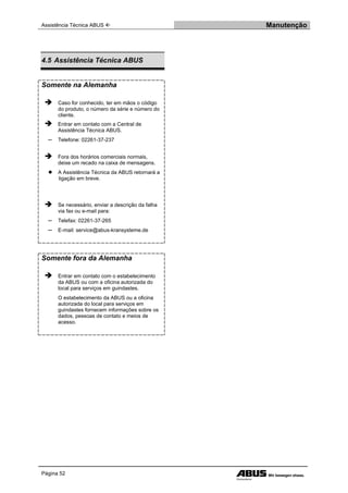 Assistência Técnica ABUS  Manutenção
Página 52
4.5 Assistência Técnica ABUS
Somente na Alemanha
 Caso for conhecido, ter em mãos o código
do produto, o número da série e número do
cliente.
 Entrar em contato com a Central de
Assistência Técnica ABUS.
─ Telefone: 02261-37-237
 Fora dos horários comerciais normais,
deixe um recado na caixa de mensagens.
● A Assistência Técnica da ABUS retornará a
ligação em breve.
 Se necessário, enviar a descrição da falha
via fax ou e-mail para:
─ Telefax: 02261-37-265
─ E-mail: service@abus-kransysteme.de
Somente fora da Alemanha
 Entrar em contato com o estabelecimento
da ABUS ou com a oficina autorizada do
local para serviços em guindastes.
O estabelecimento da ABUS ou a oficina
autorizada do local para serviços em
guindastes fornecem informações sobre os
dados, pessoas de contato e meios de
acesso.
 