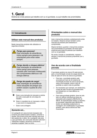 Inicialmente  Geral
Página 6
1.1 Inicialmente
Utilizar este manual dos produtos
Neste manual dos produtos são utilizados os
seguintes símbolos:
Perigo para pessoas!
Esta orientação de advertência
indica perigos para pessoas e dá
orientações para evitar estes
perigos.
Perigo devido a choque elétrico!
Esta orientação de advertência
indica perigo para pessoas,
causado pelo manuseio inadequado
dos componentes elétricos e da
energia elétrica.
Perigo de queda de carga!
Esta orientação de advertência
indica situações de perigos que
podem causar a queda de uma
carga.
 Esta é uma instrução de manuseio e solicita
de você a execução de uma etapa de
trabalho.
● Este é o resultado de um manuseio e indica
o que ocorre no equipamento.
─ Esta é uma contagem.
Somente em...
Um parágrafo em caixa de texto tracejada vale
somente para determinados modelos, variantes e
opções. Na primeira linha está indicado para qual
das opções ele é válido. Se o parágrafo vale para
o seu guindaste, isto você pode descobrir pelo item
"Diferentes modelos, tamanhos construtivos,
variantes e opções", bem no início.
Orientações sobre o manual dos
produtos
Leia o manual dos produtos cuidadosamente antes
do trabalho. Observe sempre também outros
manuais de produtos para acessórios e
componentes.
Depois da leitura, guardar o manual dos produtos
nas proximidades do guindaste. Ele deve estar
acessível para todas as pessoas que trabalham
com ou no guindaste.
Na venda, locação ou semelhantes, repassar
sempre o manual dos produtos juntamente com o
guindaste.
Uso de acordo com a finalidade
prevista
O guindaste giratório de coluna VS está previsto
para a movimentação circular de cargas dentro da
área de ação em torno da coluna do guindaste.
─ Para isso, o guindaste giratório está
ancorado por meio de um sistema de
chumbação da base da coluna apropriado,
sobre uma fundação, sobre o piso do
pavilhão ou sobre o teto do pavilhão.
─ Se necessário (por exemplo, em obstáculos),
a área de ação circular do guindaste deve
ser limitada por um meio elétrico ou
mecânico.
─ Para cada guindaste giratório, deve ter sido
feito um cálculo individual que deve ser
executado pelo programa ABUKonfis da
ABUS. As especificações dadas no desenho
do guindaste, elaborado pelo ABUKonfis,
devem ser atendidas exatamente na
montagem. Em modificações no guindaste
giratório, este cálculo deverá ser feito
novamente.
1. Geral
Destina-se a toda pessoa que trabalha com ou no guindaste, ou que trabalha nas proximidades.
 