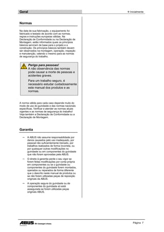Geral  Inicialmente
Página 7
Normas
Na data de sua fabricação, o equipamento foi
fabricado e testado de acordo com as normas,
regras e instruções europeias válidas. Na
Declaração de Conformidade ou na Declaração de
Montagem, estão informados quais os princípios
básicos serviram de base para o projeto e a
construção. Os princípios básicos também devem
ser observados na montagem, operação, inspeção
e manutenção, valendo o mesmo para as normas
de segurança do trabalho.
Perigo para pessoas!
A não observância das normas
pode causar a morte de pessoas e
acidentes graves.
Para um trabalho seguro, é
necessário estudar cuidadosamente
este manual dos produtos e as
normas.
A norma válida para cada caso depende muito do
modo de uso do guindaste e das normas nacionais
específicas. Verificar e atender as normas atuais
vigentes e as normas de segurança do trabalho!
Veja também a Declaração de Conformidade ou a
Declaração de Montagem.
Garantia
─ A ABUS não assume responsabilidade por
danos causados pelo uso inadequado, por
pessoal não suficientemente treinado, por
trabalhos realizados de forma incorreta, ou
por quaisquer outras modificações no
guindaste ou em componentes do guindaste
que não foram aprovadas pela ABUS.
─ O direito à garantia perde o seu vigor se
forem feitas modificações por conta própria
em componentes ou se o guindaste ou
componentes do guindaste forem montados,
operados ou reparados de forma diferente
que o descrito neste manual de produtos ou
se não forem utilizadas peças de reposição
originais da ABUS.
─ A operação segura do guindaste ou de
componentes do guindaste só está
assegurada se forem utilizadas peças
originais ABUS.
 