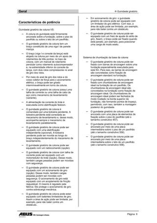 Geral  Guindaste giratório
Página 9
Características de potência
Guindaste giratório de coluna VS:
─ A coluna do guindaste está firmemente
ancorada sobre a fundação, sobre o piso do
pavilhão ou sobre o teto de um pavilhão.
─ O guindaste giratório de coluna tem um
braço constituído de uma viga I de parede
maciça.
─ O braço (viga I e console da lança) está
alojado na coluna por meio de um apoio de
rolamentos de três pontos: no topo da
coluna, com um mancal de rolamento
pendular como rolamento autocompensador
e, na extremidade inferior do console da
lança, com dois rolos compressores no anel
de giro dos rolos.
─ Por meio do anel de giro dos rolos e do
corpo coletor de força para o acionamento
elétrico, o braço pode ser girado
interminavelmente em torno da coluna.
─ O guindaste giratório de coluna possui uma
talha de corrente ou uma talha de cabo de
aço como mecanismo de levantamento
(variante).
─ A alimentação da corrente do trole é
executada como eletrificação festoon.
─ O guindaste giratório de coluna é
comandado por uma botoeira pendente. A
botoeira pendente está conectada ao
mecanismo de levantamento e, desse modo,
acompanha sempre o mecanismo de
levantamento paralelamente.
─ O guindaste giratório de coluna pode ser
equipado com uma eletrificação
independente (opcional). A botoeira
pendente pode ser movida ao longo do
braço independentemente do mecanismo de
levantamento.
─ O guindaste giratório de coluna pode ser
equipado com um radiocomando (opção).
─ O guindaste giratório de coluna com talha de
corrente pode ser equipado com um
motorredutor do trole (opção). Desse modo,
também cargas pesadas podem ser movidas
com segurança.
─ O guindaste giratório de coluna pode ser
equipado com um acionamento de giro
(opção). Desse modo, também cargas
pesadas podem ser movidas com
segurança. O acionamento de giro está
equipado com um acoplamento de fricção
reajustável. O mesmo é regulado pela
fábrica. Ele protege o acionamento de giro
contra sobrecarga mecânica.
─ O guindaste giratório de coluna pode estar
equipado com batentes limitadores de giro.
Assim a área de ação pode ser limitada, por
exemplo, para não bater contra um
obstáculo.
─ Em acionamento de giro: o guindaste
giratório de coluna pode ser equipado com
um limitador do giro elétrico. Com isso, a
área de ação pode ser limitada, por exemplo,
para não bater contra um obstáculo.
─ O guindaste giratório de coluna pode ser
equipado com um freio de ajuste do atrito de
giro. Assim, o braço pode ser fixado quando
está parado, por exemplo, para posicionar
uma carga de modo exato.
Sistema de chumbação da base da coluna:
─ O guindaste giratório de coluna pode ser
fixado com barras de ancoragem sobre uma
fundação especialmente executada para
este fim. Para isso, as barras de ancoragem
são concretadas como fixação de
ancoragem standard na fundação.
─ O guindaste giratório de coluna pode ser
fixado com chumbadores de ancoragem
ideal na fundação de um pavilhão. Os
chumbadores de ancoragem ideal são
concretados na fundação como fixação de
ancoragem ideal. Os chumbadores de
ancoragem ideal podem ser fechados de
modo nivelado na borda superior da
fundação, não formando pontos de tropeço,
permitindo, com isso, também a montagem
posterior do guindaste.
─ O guindaste giratório de coluna pode ser
ancorado com uma placa de elementos de
fixação sobre o piso do pavilhão (até o
tamanho construtivo 457).
─ O guindaste giratório de coluna pode ser
ancorado por meio de uma placa
intermediária sobre o piso de um pavilhão
(até o tamanho construtivo 558).
─ O guindaste giratório de coluna pode ser
ancorado por meio de uma placa
intermediária sobre o teto de um pavilhão
(até o tamanho construtivo 558).
 