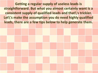 Getting a regular supply of useless leads is
straightforward. But what you almost certainly want is a
 consistent supply of qualified leads and that's trickier.
Let's make the assumption you do need highly qualified
leads, there are a few tips below to help generate them.
 