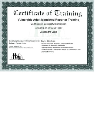 Vulnerable Adult Mandated Reporter Training
Certificate of Successful Completion
Awarded on 04/23/2016 to:
Cassandra Craig
Certificate Number: VAMR52788220160423 Course Objectives:
Delivery Format: Online
Course offered by the
Minnesota Department of Human Services
Become familiar with Minnesota's Vulnerable Adults Act•
Understand the definition of maltreatment•
Learn the reporting requirements for mandated reporters•
Know how to make a maltreatment report to the Common Entry Point•
License Number:
 