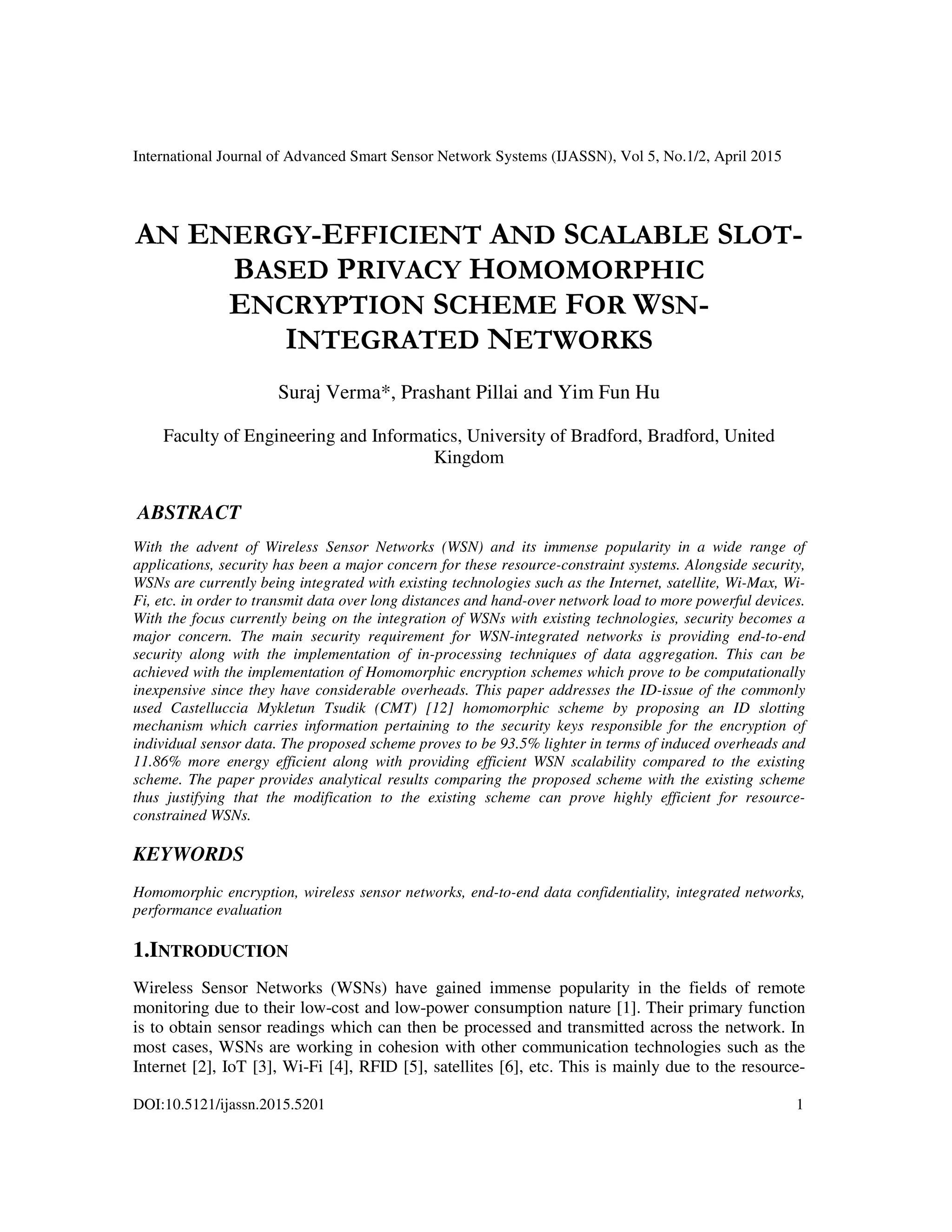 International Journal of Advanced Smart Sensor Network Systems (IJASSN), Vol 5, No.1/2, April 2015
DOI:10.5121/ijassn.2015.5201 1
AN ENERGY-EFFICIENT AND SCALABLE SLOT-
BASED PRIVACY HOMOMORPHIC
ENCRYPTION SCHEME FOR WSN-
INTEGRATED NETWORKS
Suraj Verma*, Prashant Pillai and Yim Fun Hu
Faculty of Engineering and Informatics, University of Bradford, Bradford, United
Kingdom
ABSTRACT
With the advent of Wireless Sensor Networks (WSN) and its immense popularity in a wide range of
applications, security has been a major concern for these resource-constraint systems. Alongside security,
WSNs are currently being integrated with existing technologies such as the Internet, satellite, Wi-Max, Wi-
Fi, etc. in order to transmit data over long distances and hand-over network load to more powerful devices.
With the focus currently being on the integration of WSNs with existing technologies, security becomes a
major concern. The main security requirement for WSN-integrated networks is providing end-to-end
security along with the implementation of in-processing techniques of data aggregation. This can be
achieved with the implementation of Homomorphic encryption schemes which prove to be computationally
inexpensive since they have considerable overheads. This paper addresses the ID-issue of the commonly
used Castelluccia Mykletun Tsudik (CMT) [12] homomorphic scheme by proposing an ID slotting
mechanism which carries information pertaining to the security keys responsible for the encryption of
individual sensor data. The proposed scheme proves to be 93.5% lighter in terms of induced overheads and
11.86% more energy efficient along with providing efficient WSN scalability compared to the existing
scheme. The paper provides analytical results comparing the proposed scheme with the existing scheme
thus justifying that the modification to the existing scheme can prove highly efficient for resource-
constrained WSNs.
KEYWORDS
Homomorphic encryption, wireless sensor networks, end-to-end data confidentiality, integrated networks,
performance evaluation
1.INTRODUCTION
Wireless Sensor Networks (WSNs) have gained immense popularity in the fields of remote
monitoring due to their low-cost and low-power consumption nature [1]. Their primary function
is to obtain sensor readings which can then be processed and transmitted across the network. In
most cases, WSNs are working in cohesion with other communication technologies such as the
Internet [2], IoT [3], Wi-Fi [4], RFID [5], satellites [6], etc. This is mainly due to the resource-
 