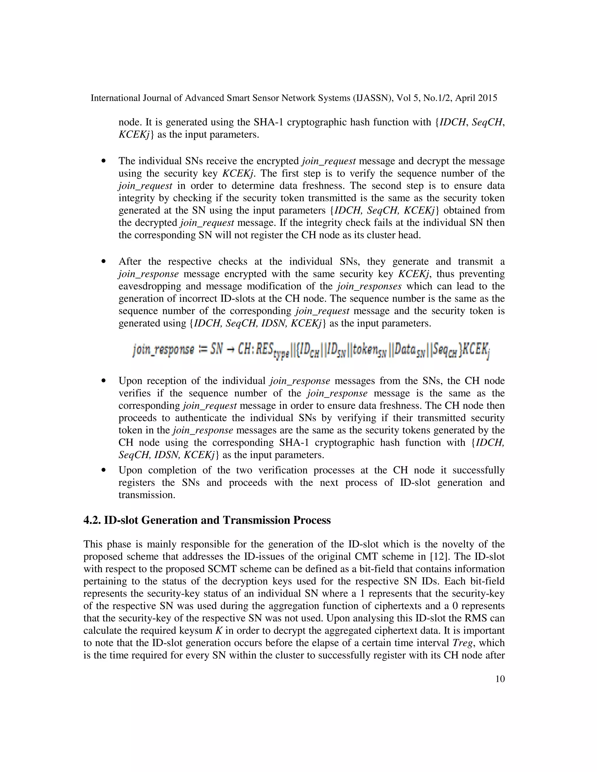 International Journal of Advanced Smart Sensor Network Systems (IJASSN), Vol 5, No.1/2, April 2015
10
node. It is generated using the SHA-1 cryptographic hash function with {IDCH, SeqCH,
KCEKj} as the input parameters.
• The individual SNs receive the encrypted join_request message and decrypt the message
using the security key KCEKj. The first step is to verify the sequence number of the
join_request in order to determine data freshness. The second step is to ensure data
integrity by checking if the security token transmitted is the same as the security token
generated at the SN using the input parameters {IDCH, SeqCH, KCEKj} obtained from
the decrypted join_request message. If the integrity check fails at the individual SN then
the corresponding SN will not register the CH node as its cluster head.
• After the respective checks at the individual SNs, they generate and transmit a
join_response message encrypted with the same security key KCEKj, thus preventing
eavesdropping and message modification of the join_responses which can lead to the
generation of incorrect ID-slots at the CH node. The sequence number is the same as the
sequence number of the corresponding join_request message and the security token is
generated using {IDCH, SeqCH, IDSN, KCEKj} as the input parameters.
• Upon reception of the individual join_response messages from the SNs, the CH node
verifies if the sequence number of the join_response message is the same as the
corresponding join_request message in order to ensure data freshness. The CH node then
proceeds to authenticate the individual SNs by verifying if their transmitted security
token in the join_response messages are the same as the security tokens generated by the
CH node using the corresponding SHA-1 cryptographic hash function with {IDCH,
SeqCH, IDSN, KCEKj} as the input parameters.
• Upon completion of the two verification processes at the CH node it successfully
registers the SNs and proceeds with the next process of ID-slot generation and
transmission.
4.2. ID-slot Generation and Transmission Process
This phase is mainly responsible for the generation of the ID-slot which is the novelty of the
proposed scheme that addresses the ID-issues of the original CMT scheme in [12]. The ID-slot
with respect to the proposed SCMT scheme can be defined as a bit-field that contains information
pertaining to the status of the decryption keys used for the respective SN IDs. Each bit-field
represents the security-key status of an individual SN where a 1 represents that the security-key
of the respective SN was used during the aggregation function of ciphertexts and a 0 represents
that the security-key of the respective SN was not used. Upon analysing this ID-slot the RMS can
calculate the required keysum K in order to decrypt the aggregated ciphertext data. It is important
to note that the ID-slot generation occurs before the elapse of a certain time interval Treg, which
is the time required for every SN within the cluster to successfully register with its CH node after
 